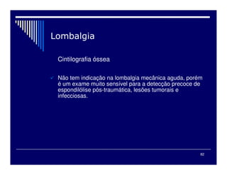 82

Cintilografia óssea
 Não tem indicação na lombalgia mecânica aguda, porém
é um exame muito sensível para a detecção precoce de
espondilólise pós-traumática, lesões tumorais e
infecciosas.
 