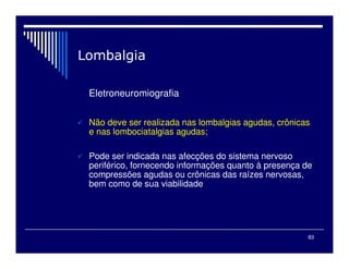 83

Eletroneuromiografia
 Não deve ser realizada nas lombalgias agudas, crônicas
e nas lombociatalgias agudas;
 Pode ser indicada nas afecções do sistema nervoso
periférico, fornecendo informações quanto à presença de
compressões agudas ou crônicas das raízes nervosas,
bem como de sua viabilidade
 