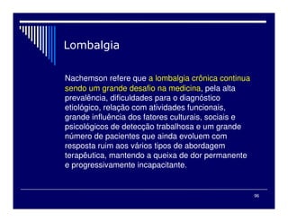 96

Nachemson refere que a lombalgia crônica continua
sendo um grande desafio na medicina, pela alta
prevalência, dificuldades para o diagnóstico
etiológico, relação com atividades funcionais,
grande influência dos fatores culturais, sociais e
psicológicos de detecção trabalhosa e um grande
número de pacientes que ainda evoluem com
resposta ruim aos vários tipos de abordagem
terapêutica, mantendo a queixa de dor permanente
e progressivamente incapacitante.
 