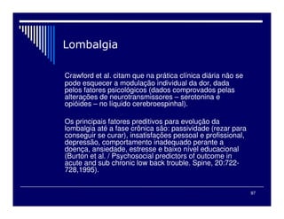 97

Crawford et al. citam que na prática clínica diária não se
pode esquecer a modulação individual da dor, dada
pelos fatores psicológicos (dados comprovados pelas
alterações de neurotransmissores – serotonina e
opióides – no líquido cerebroespinhal).
Os principais fatores preditivos para evolução da
lombalgia até a fase crônica são: passividade (rezar para
conseguir se curar), insatisfações pessoal e profissional,
depressão, comportamento inadequado perante a
doença, ansiedade, estresse e baixo nível educacional
(Burton et al. / Psychosocial predictors of outcome in
acute and sub chronic low back trouble. Spine, 20:722-
728,1995).
 