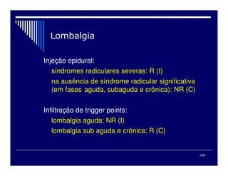104

Injeção epidural:
síndromes radiculares severas: R (I)
na ausência de síndrome radicular significativa
(em fases aguda, subaguda e crônica): NR (C)
Infiltração de trigger points:
lombalgia aguda: NR (I)
lombalgia sub aguda e crônica: R (C)
 