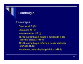 106

Fisioterapia
Calor local: R (C)
Ultra-som: NR (I)
Infra-vermelho: NR (I)
TENS (na lombalgia aguda e subaguda e dor
radicular aguda): NR (I)
TENS (na lombalgia crônica e na dor radicular
crônica): R (C)
Iontoforese, estimulação galvânica: NR (I)
 