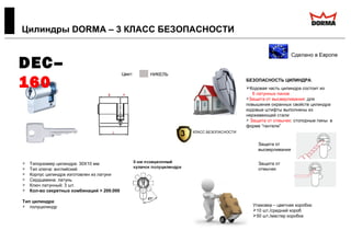  Типоразмер цилиндра: 30X10 мм
 Тип ключа: английский
 Корпус цилиндра изготовлен из латуни
 Сердцевина: латунь
 Ключ латунный: 3 шт.
 Кол-во секретных комбинаций > 200.000
Тип цилиндра:
 полуцилиндр
Цилиндры DORMA – 3 КЛАСС БЕЗОПАСНОСТИ
Сделано в Европе
DEC–
160 БЕЗОПАСНОСТЬ ЦИЛИНДРА:
Кодовая часть цилиндра состоит из
6 латунных пинов
Защита от высверливания: для
повышения охранных свойств цилиндра
кодовые штифты выполнены из
нержавеющей стали
 Защита от отмычек: стопорные пины в
форме “гантели”
Цвет:
ЛАТУНЬ
НИКЕЛЬ
Упаковка – цветная коробка:
10 шт./средний короб
50 шт./мастер коробка
Защита от
высверливания
Защита от
отмычек
3 КЛАСС БЕЗОПАСНОСТИ
 