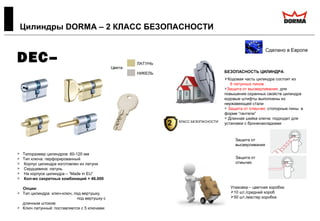  Типоразмер цилиндров: 60-120 мм
 Тип ключа: перфорированный
 Корпус цилиндра изготовлен из латуни
 Сердцевина: латунь
 На корпусе цилиндра – “Made in EU”
 Кол-во секретных комбинаций > 46.000
Опции:
 Тип цилиндра: ключ-ключ, под вертушку,
под вертушку с
длинным штоком
 Ключ латунный: поставляется с 5 ключами
Цилиндры DORMA – 2 КЛАСС БЕЗОПАСНОСТИ
Сделано в Европе
DEC–
260
Цвета:
ЛАТУНЬ
НИКЕЛЬ БЕЗОПАСНОСТЬ ЦИЛИНДРА:
Кодовая часть цилиндра состоит из
6 латунных пинов
Защита от высверливания: для
повышения охранных свойств цилиндра
кодовые штифты выполнены из
нержавеющей стали
 Защита от отмычек: стопорные пины в
форме “гантели”
 Длинная шейка ключа: подходит для
установки с броненакладками
Упаковка – цветная коробка:
10 шт./средний короб
50 шт./мастер коробка
Защита от
высверливания
Защита от
отмычек
2 КЛАСС БЕЗОПАСНОСТИ
 