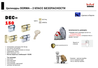  Типоразмер цилиндров: 60-120 мм
 Тип ключа: английский
 Корпус цилиндра изготовлен из латуни
 Сердцевина: латунь
 Ключ латунный: 3 шт.
 Кол-во секретных комбинаций > 30.000
Тип цилиндра:
 ключ-ключ
 ключ-вертушка
 полу-цилиндр
 полу-цилиндр с вертушкой
 цилиндр под вертушку
Цилиндры DORMA – 2 КЛАСС БЕЗОПАСНОСТИ
Сделано в Европе
DEC–
150
БЕЗОПАСНОСТЬ ЦИЛИНДРА:
Кодовая часть цилиндра состоит из
5 латунных пинов
Защита от отмычек: стопорные пины в
форме “гантели”
Цвета:
ЛАТУНЬ
НИКЕЛЬ
Защита от
отмычек
Упаковка – цветная коробка:
10 шт./средний короб
50 шт./мастер коробка
2 КЛАСС БЕЗОПАСНОСТИ
 