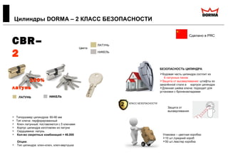  Типоразмер цилиндров: 60-90 мм
 Тип ключа: перфорированный
 Ключ латунный: поставляется с 5 ключами
 Корпус цилиндра изготовлен из латуни
 Сердцевина: латунь
 Кол-во секретных комбинаций > 46.000
Опции:
 Тип цилиндра: ключ-ключ, ключ-вертушка
Цилиндры DORMA – 2 КЛАСС БЕЗОПАСНОСТИ
Сделано в PRC
БЕЗОПАСНОСТЬ ЦИЛИНДРА:
Кодовая часть цилиндра состоит из
6 латунных пинов
Защита от высверливания: штифты из
закалённой стали в корпусе цилиндра
Длинная шейка ключа: подходит для
установки с броненакладками
Цвета:
ЛАТУНЬ
НИКЕЛЬ
Защита от
высверливания
CBR–
2
100%
латунь
Упаковка – цветная коробка:
10 шт./средний короб
50 шт./мастер коробка
2 КЛАСС БЕЗОПАСНОСТИ
 