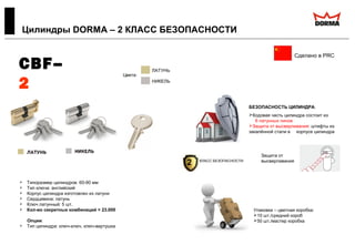 CBF–
2
100%
латунь
 Типоразмер цилиндров: 60-90 мм
 Тип ключа: английский
 Корпус цилиндра изготовлен из латуни
 Сердцевина: латунь
 Ключ латунный: 5 шт.
 Кол-во секретных комбинаций > 23.000
Опции:
 Тип цилиндра: ключ-ключ, ключ-вертушка
Цилиндры DORMA – 2 КЛАСС БЕЗОПАСНОСТИ
Сделано в PRC
БЕЗОПАСНОСТЬ ЦИЛИНДРА:
Кодовая часть цилиндра состоит из
6 латунных пинов
Защита от высверливания: штифты из
закалённой стали в корпусе цилиндра
Цвета:
ЛАТУНЬ
НИКЕЛЬ
Защита от
высверливания
Упаковка – цветная коробка:
10 шт./средний короб
50 шт./мастер коробка
2 КЛАСС БЕЗОПАСНОСТИ
 