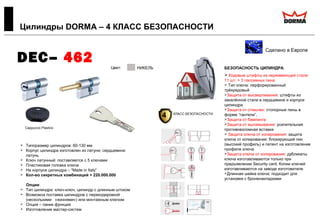  Типоразмер цилиндров: 60-130 мм
 Корпус цилиндра изготовлен из латуни; сердцевина:
латунь
 Ключ латунный: поставляется с 5 ключами
 Пластиковая головка ключа
 На корпусе цилиндра – “Made in Italy”
 Кол-во секретных комбинаций > 220.000.000
Опции:
 Тип цилиндра: ключ-ключ, цилиндр с длинным штоком
 Возможна поставка цилиндров с перекодировкой
(несколькими «жизнями») или монтажным ключом
 Опция – паник функция
 Изготовление мастер-систем
Цилиндры DORMA – 4 КЛАСС БЕЗОПАСНОСТИ
Сделано в Европе
DEC– 462 БЕЗОПАСНОСТЬ ЦИЛИНДРА:
 Кодовые штифты из нержавеющей стали:
11 шт. + 3 пассивных пина
 Тип ключа: перфорированный
трёхрядовый
Защита от высверливания: штифты из
закалённой стали в сердцевине и корпусе
цилиндра
Защита от отмычек: стопорные пины в
форме “гантели”,
Защита от бампинга
Защита от выламывания: усилительная
противовзломная вставка
 Защита ключа от копирования: защита
ключа от копирования: блокирующий пин
(высокий профиль) и патент на изготовление
профиля ключа
Защита ключа от копирования: дубликаты
ключа изготавливаются только при
предъявлении Security card. Копии ключей
изготавливаются на заводе изготовителе
Длинная шейка ключа: подходит для
установки с броненакладками
Cappuccio Plastico
Цвет:
ЛАТУНЬ
НИКЕЛЬ
4 КЛАСС БЕЗОПАСНОСТИ
 