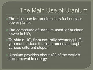  The main use for uranium is to fuel nuclear
power plants
 The compound of uranium used for nuclear
power is UO2.
 To obtain UO2 from naturally occurring U3O8
you must reduce it using ammonia though
various different steps.
 Uranium provides about 4% of the world's
non-renewable energy.
 