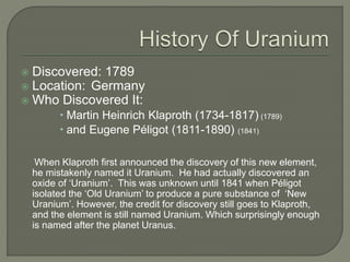  Discovered: 1789
 Location: Germany
 Who Discovered It:
 Martin Heinrich Klaproth (1734-1817) (1789)
 and Eugene Péligot (1811-1890) (1841)
When Klaproth first announced the discovery of this new element,
he mistakenly named it Uranium. He had actually discovered an
oxide of ‘Uranium’. This was unknown until 1841 when Péligot
isolated the ‘Old Uranium’ to produce a pure substance of ‘New
Uranium’. However, the credit for discovery still goes to Klaproth,
and the element is still named Uranium. Which surprisingly enough
is named after the planet Uranus.
 
