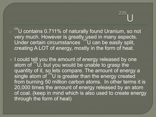 
235
U contains 0.711% of naturally found Uranium, so not
very much. However is greatly used in many aspects.
Under certain circumstances
235
U can be easily split,
creating A LOT of energy, mostly in the form of heat.
 I could tell you the amount of energy released by one
atom of
235
U, but you would be unable to grasp the
quantity of it, so lets compare. The amount of energy a
single atom of
235
U is greater than the energy created
from burning 50 million carbon atoms. In other terms it is
20,000 times the amount of energy released by an atom
of coal. (keep in mind which is also used to create energy
through the form of heat)
 