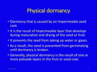 Physical dormancy
• Dormancy that is caused by an impermeable seed
coat.
• It is the result of impermeable layer that develops
during maturation and drying of the seed or fruit.
• It prevents the seed from taking up water or gases.
• As a result, the seed is prevented from germinating
until dormancy is broken.
• Generally, physical dormancy is the result of one or
more palisade layers in the fruit or seed coat.
716-04-2019
 