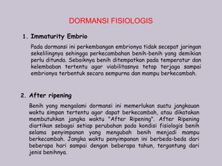DORMANSI FISIOLOGIS

1. Immaturity Embrio
   Pada dormansi ini perkembangan embrionya tidak secepat jaringan
   sekelilingnya sehingga perkecambahan benih-benih yang demikian
   perlu ditunda. Sebaiknya benih ditempatkan pada temperatur dan
   kelembaban tertentu agar viabilitasnya tetap terjaga sampai
   embrionya terbentuk secara sempurna dan mampu berkecambah.



2. After ripening
  Benih yang mengalami dormansi ini memerlukan suatu jangkauan
  waktu simpan tertentu agar dapat berkecambah, atau dikatakan
  membutuhkan jangka waktu "After Ripening". After Ripening
  diartikan sebagai setiap perubahan pada kondisi fisiologis benih
  selama penyimpanan yang mengubah benih menjadi mampu
  berkecambah. Jangka waktu penyimpanan ini berbeda-beda dari
  beberapa hari sampai dengan beberapa tahun, tergantung dari
  jenis benihnya.
 