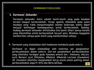DORMANSI FISIOLOGIS

3. Dormansi Sekunder
   Dormansi sekunder disini adalah benih-benih yang pada keadaan
   normal maupun berkecambah, tetapi apabila dikenakan pada suatu
   keadaan yang tidak menguntungkan selama beberapa waktu dapat
   menjadi kehilangan kemampuannya untuk berkecambah. Kadang-
   kadang dormansi sekunder ditimbulkan bila benih diberi semua kondisi
   yang dibutuhkan untuk berkecambah kecuali satu. Misalnya kegagalan
   memberikan cahaya pada benih yang membutuhkan cahaya.


4. Dormansi yang disebabkan oleh hambatan metabolis pada embrio
   Dormansi ini dapat disebabkan oleh hadirnya zat penghambat
   perkecambahan dalam embrio. Zat-zat penghambat perkecambahan
   yang diketahui terdapat pada tanaman antara lain : Ammonia, Abcisic
   acid, Benzoic acid, Ethylene, Alkaloid, Alkaloids Lactone (Counamin)
   dll. Counamin diketahui menghambat kerja enzim-enzim penting dalam
   perkecambahan seperti Alfa dan Beta amilase.
 
