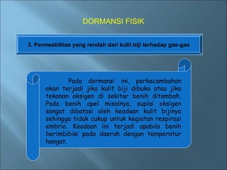 DORMANSI FISIK


3. Permeabilitas yang rendah dari kulit biji terhadap gas-gas




              Pada dormansi ini, perkecambahan
      akan terjadi jika kulit biji dibuka atau jika
      tekanan oksigen di sekitar benih ditambah.
      Pada benih apel misalnya, suplai oksigen
      sangat dibatasi oleh keadaan kulit bijinya
      sehingga tidak cukup untuk kegiatan respirasi
      embrio. Keadaan ini terjadi apabila benih
      berimbibisi pada daerah dengan temperatur
      hangat.
 