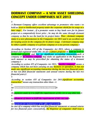DORMANT COMPANY – A NEW ASSET SHIELDING
CONCEPT UNDER COMPANIES ACT 2013
A Dormant Company offers excellent advantage to promoters who wants t to
hold an asset or intellectual property under the corporate shield for its usage at a
later stage . For instant , if a promoter wants to buy lands now for its future
project at a comparatively lesser price , he may do the same through dormant
company so that he use the land for its project latter. Thus , dormant company
status is a new phenomenon in the Companies Act 2013 and is an excellent tool
for keeping assets in the company for its future usage. A dormant company may
be either a public company or a private company or a one person company.
According to Section 455 of the Companies Act 2013, where a company is
formed and registered under this Act for a future projector to hold an asset or
intellectual property and has no significant accounting transaction,such a
company or an inactive company may make an application to the Registrar in
such manner as may be prescribed for obtaining the status of a dormant
company.
According to section 455 of Companies Act 2013, “inactive company” means a
company which has not been carrying on any business or operation, or has not
made any significant accounting transaction during the last two financial years,
or has not filed financial statements and annual returns during the last two
financial years;
According to section 455 of Companies Act 2013,significant accounting
transaction” means any transaction other than—
(a) payment of fees by a company to the Registrar;
(b) payments made by it to fulfil the requirements of this Act or any other law;
(c) allotment of shares to fulfil the requirements of this Act; and
(d) payments for maintenance of its office and records.
In case of a company which has not filed financial statements or annual returns
for two financial years consecutively, the Registrar of companies shall issue a
 
