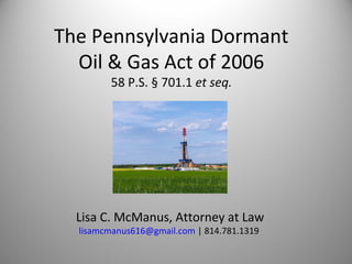 The Pennsylvania Dormant
  Oil & Gas Act of 2006
        58 P.S. § 701.1 et seq.




  Lisa C. McManus, Attorney at Law
  lisamcmanus616@gmail.com | 814.781.1319
 