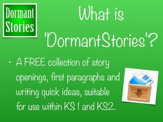 What is
          'DormantStories'?
• A FREE collection of story
  openings, first paragraphs and
  writing quick ideas, suitable
  for use within KS 1 and KS2.
 