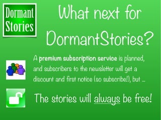 What next for
     DormantStories?
A premium subscription service is planned,
and subscribers to the newsletter will get a
discount and first notice (so subscribe!), but ...


The stories will always be free!
 