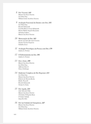 8 Dor Visceral. 143
Mo11,-,,/ Jocob,,n Ttutiro
l..i11 Tchia Yt'11g
Vil/um, Ge,mnJarobun T,, '"""
9 Avnlinção Funcional do Doente com Dor. 155
l,11 Tchio Ytt1I
Ricartlo Kobawnh,
Carolina B,ss,r Co:.oc KobayMh1
Helena Hidt'kOSt!gud1i Ko:,iytmia
Adrimmn Lodu<a
MnlfOt'I J11rnbrr11 Tttutira
1O Mensuração do Dor. 163
Kami, A~•••tdaSão udo frrrtim
S11:0110 C1,rt.'lno Noxue1r11
Na1l1u/w Sc,m
11 Avaliação Psicológica da Pessoa com Dor, 179
A11drio G. Port11m
12 O Enfrentamento da Dor, / 9 /
A11drl11 G. Port1101
13 Dor e Sono. 199
i1m,od Jacubsc11 Teucira
lm Tchio Ym~
J,jf,rso11 Ro.,iJr.
Nnnry Yo.rhmaga
1-1 Síndrome Complexa de Dor Regional, 213
l..111 Tchia Yt11R
Af,mMI lm'flbSt!tJ T,i'U'lffl
RolJtrt11 ,r,0/11,,n,R11<·/111
Htldu Ptmrtlli
Ricardo KobU·ashi
-7,·imie G. Faria
15 DorAguda, 233
lodo bll'trtlt Filho
i~1anoel Jacobst'11 Teueira
Cliristiant Ptlltgn1w Rosa
Criwont! Fut.11tla
Song K,11 K1111
16 Dor na Unidade de Emergência. 247
Jfanoel Jacobsf'/J Teiuira
U11 Tchio Y,nx
IVilliam Gt11110Jacobsr11 Tti.wra
 