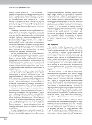 118
2•edição I DOR- Manual paraoclinko
tisfar6rio, gcr.1.ndo acúmulo dt C:id no sarcoplasmn. O
uabalho imenso prolongado pode aumemar a concemraçâo
de Cn-t+ sarcoplasmático. A sensib1J1dadc dos mioftlamen-
tosao ea++ pode reduzir-se ncscasc,·cmua.Jidadcs,de modo
que pode ser necc-s.s.lria maior conccnrraç:io de Ca.+• p;ir.i
inki,tr•St'.' o processodecomração. A degeneração muscular
induz.ida pelo e.a•+ ocasiona sobrecarga mirocondrial e ini-
be o ;i.cúmulo de ü++ eu. form:tç-:io do ATP. Nc:i.tJS condi-
ções. a capacidade de trabalho reduz.se e um ciclo vicioso
in.scaln-se.
Os músculos cxawros não se contraem adequadamente,
mesmo quando os potenciais nos neurônios motores slo
normais, achadoquec-Jmc,erizaa fadiga deorigem ~rifé-rica
ouda íibm muscular. Mesmoapós11 execuçãode movimemos
repetitivos voluncirios e exaustivo:i., os múStulos ainda rea•
gem à estimulação el«!crica, achado que indica a acuação de
mecanismo•própriosdoSNC, • nãoapenas dos músculos, na
gêneseda fudiga. Além de nãosecontr.air adequadamente. 3
comração da fibra muscular fadigada é inicialmente lema e
sua magnitude é pequena e, muitns vezes. in.sufiCttntc- paro.
realizar a atividade muscular visibiliz.ada. e o relaxamento ~
lemo e prolongado. A fadiga. nessas ocasiões. é de origem
penfl·ric'a t· tem origem nas fibras muscularc.-s.
Nas fases inicüus Ju fo.d1
,ga, o SNC recruta maior nume•
rode unidades motoras com o ob1cc1vo de manter a comra-
ção muscular. À medida que a fadiga se agrava. ocorre au-
mento da ati"idadc nervosa. como tenrntiva de recrutar
mais unidades motoras para re-alizar as mesmas tarefas. Em
60 a 80 minutos após o início <los exerdcíos repelicivos, há
aumc-mo da atividade elétrica nos músculos ativos. Durante
a comração esrácica prolongada que ocasiona fadi1,Y"J. há can-
to aumcnco da amplitude quanto redução da frequência da
atividadeelétrica.
Ocorrendo fadiga muscular, há reduçãoda acividaJc dos
centros de controle muscul,L
r. A frcquCnci,, do sin;il elétrico
musculu pode ser dua.s 'CZn majs elevada do que a dos
mú.sculos fadigaJ os. Há rc..Juçjo e.la força muscular noesta-
do de ex:iusrâoque pode ser compensada inicialmente com
o aumento da attvidade dos moconeurônios, Dependendo
da carga e das condições biológicas. o desenvolvimento da
fadiga pode ocorrer rápida ou lcnc-amcntc. A exaustão de-
pende da im~nsidadc do uab.ilho e .:epJi.c:a.se c.imo parn a
execução de atividades tnmo dinâmicas como escática...;.
Os músc.ulos readquirem a força Je tomraçlo após o rc•
pouso. O r<.-pousoé tsstnc:fal p:.ra possib1l1
tar a retupem~o
da plenitude da capacidade funcional muscular. A relação
entro • fad,g•, quantidade de trnbalho e rccupcrução fisio-
lógica da capacidade potencial de romraçiio depende do
tipo ,lc uabalho que ocasiona a fadiga. l:m casos de fadiga
decorrente de períodos cunos de sobrccurgn muscular de•
vada. a recuperação costuma ser mais r:ip1da do que a fudi-
gn decorn:ntc do uabal'1o com orgo OOixa, porém corn
duraào prolongada. A pressão mcrnmusc-ular varia nos
musculos • depende das car~'lls edas condu;õcscorculatórnu
e mecab611cas.
A reação íisiológka <lo corpo : 111ividadc muscul.u de-
pende da duntlo, frequência e tipo de contr.1çúo muscular
e Juraçlo da r<'cupemção. DepenJen<lo de como o imliví-
duoé oposto a tSSC'S fatores, pode haver aumento da capa-
cidade ttSica de trabalho, ou seja, do efeico de treinamento,
ou haver sobrecarga t redução da funçào muscular, dcpen•
<lendodecomo esses farorcs secombinam. Ourante a exccu•
çáo de uabnlhos esddcos, o fluxo sanguíneo reduz.se pro-
porcionalmente à força exercidapelos músculos. Se:o esforço
:uingir 609f da contração máxima. praticamcncc t0<.lo o
fluxo sanguíneo muscularse interrompe. Qua.rnlo o esforço
é inferior .l 1~ ou 20% da fors::, Je <.untraâo máxima. o
íluxosanguíneo torna•se praticamcnrc normal. A comração
<."St.ítica com 50% d.t força máxim., não pode ser mrmtida
durante mais <le I minuto, enquanto a força inferior a 20%
da comração máxima pode ser mantida Jura.me período
m~us prolongado. Trabalhos estáticos podem ser mancidos
assintoma.cicumente dur1.1nt<: períodos prolongados de tem•
po quando a força não excede 8% da força de contração
mb:1
ma.
Dor muscular
Os ml1sculos estriados são organiz.1.dos em fo.sckulos.
Ca<.IJ fascículo f coml>OSto c.le feixes com uproxímad:amente
1
00 Ílbras mu.scuhues e cada fibra muscular rem cerca de
1.000 miofibrdu.s. / un1d.ade c:omdtil íunJJrnet1t,al do
músculo é o sarcômcro. Cada miofibrila consiste numa ca-
deia(le sarcômeros conectados emre s.i pelas bandas Z; cada
sarcômcro contém um feixe de filamentos constituídos de
act1na e miosina que ,memgem entre s1 procluiindo a força
contrátil e o movimcnco. A u ansfcrência das informações
dos nervos peníéncos par, os músculos depende da libera•
ção de vcskulas de acculcolina (Acho) pelas rcrminaç~
ncrvos:u nas plac.is motora.s. processo que consome cnc-r,gi:a
suprida pelas mitôcondria.s localizadas nas 1crminaçõcs
nervosas.
Há canais iônicos de CaH cm ambos os lad~ Ja mcm•
brami da ctrminação nervosa qué libera Acho. Ao akançu
a terminaçãode uma fibra nervosa motoraa, o pmencial de
nçflo abre os canais de ea+• depcndcmcsde volragcm, pcr-
m1tinJo queo Ca•+ ionizável st desloqueda fenda sináptica
pM3 o interior da terminn~;ào nen'Osa. As várias vesículas
de Acho liberadas na fenda sirníprica alcam~am a membrana
pós•juncional e entram cm cont.no com rcccpcorcs colinér-
giros prC'SCntes na placa motora. Quando a quanu<lade <lc
Acho liberada t el<v-•da, ocorr<: despolariZJçlo com magni-
tude suficiente para alcançar o lim iar de excitação e iniciar
o potencial de «çlo <1ue se propaga pela su1,crfkieda mem•
br:ma ao longo da fibra muscular. A colin<."stemse dt-com-
pôe a Acho residual e l1mirn sua atividade, de modo que a
sinapse passa a reagir imediatamente a outros potenciais Je
ação.
A liberoçiio ale-atóri:1 de Acho na re-rminat;iio nervosa
gera porenciaisdeação individuaisem miniaturaque nãose
propagam e desa.p.1;reccm rap1Jamencc. O Ca._. snrcopla.s•
mático livre, a -..ccma e a miosina proporcionam a contração
1
mucular, fenômeno que implirn em consumo de energia.
Na prcseoçn de ions de út'.,•, as cabec;as clc miosina, graças
à ação cJo rrifosfato de adenosina (ATP), interagem <:om a
actina e produ~m a ÍOfa contrátil, ou seja, rncurramcnro
<lo sarcômero e contrnç-loJ.1 fibra muscular. Ap6s a contra•
 