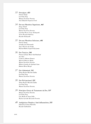 33 Domilgia~. 453
Patrick Stump
Li,r Tchia Ytng
Mano,,/ Jarobm1 Tnuira
Jasl E(/uurcloNoxm!1rt1 Fumi
34 Dor no~ Membros Superiores. 461
Di,giJTt,l,do
Un Td,ia Ye,1"
Man«I Jacobsen Tti.teira
Curo/1110 8,sserCa:ac Ko/x1yush1
Vionr Routlla Bnrbo:11
R1<'ardo Koba)·a.,/11
35 Dor nos Membros Inferiores. 481
Potricl. St11111p
imald11 Josl Hu,w11d,:
J1K1tt Olfrt'ira dt' Armíjfl
lülc,w Hitlclw Sr,,uchi KadJama
36 Dor Tor.kica. 501
Patric,a U/it1n, Muri, Gal Ro11/xwd
Ary1
Nasi
Frr:d,rico Mansur Broncn
Marr:,lnM,11,::t's Malta
Mam~I Jm·obsttt Ttt.ttiro
M{}11í('(I úmrd,- d,imlrtul, Um"
R11b,11s /lírs,/ lkl'//el
37 Dor Abdominal. 511
Ttlma Re11ínaManot/o Z,,1.1,"
lm T<hia y,,,,
Ma11ncl Jacnbr,u Tti:ctirn
38 Dor Pclviperincal. 525
Tt'lma Regma A1anolto Zok.ka
U11 Tchio YtrlR
Mo111>d lhcohJtll Tn'Ctim
39 Princípios Gerais de Tratamento da Dor. 537
ManMI Jacobstn TtlXeira
Un Tchit1 r,11~
U,iz Bi,lla de Su11w Vai/,
Karml' A:.~,•edu Silo Le,7o Ft!"tira
40 Analgésicos Simples e Anti-inflamatórios, 555
Eduardo de Sou:JJ Meirel/es
Ricardo Ga/11arrloni
 