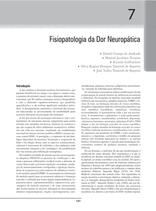 7
Fisiopatologia da Dor Neuropática
Introdução
A dor combina a dimensão scns1c1•a-discriminaciva, que
permire identificá-la no cempo e no espaço e, muitas 'ezes,
a narnrC'Za do estímulocausal, com a dimensãoafcdvo-mo-
civacionaJ, qu<' lht' atribui cooocaçâo avcrsiva dcsagradávt'I,
e com a dimensão cogniti..-o-avaJiaciva, que possibilita
quamiÍlcá-la e a efa atribuir significado simbólico indivi-
dual. A dl"sorganização anatômica e funcional das esrruru-
ras relacionadas ao processamcnco da scns1bili<ladc pode
acarretar alce-rações na percepção das sensações
A dor por excesso de nocicep~iio rtlacion.1-st com o .iro-
mctimcnto de ,-suuturas nturais competentes par;a scrc-.m
ativadas por estímulo.s mccinicos. térmicos ou químicos e
que sõ.o capazes de sofrer iníluências cxciracórias e inibitó-
rias em toda sua extensão, resultando cm scnsibiliz.ação
neuronal no siSterna nervoso perifénco (SNP)e sistemo. ner-
voso central (SNC). A percepçiio e o exprcssiio do dor fisio-
lógica dependem da natureu. IOC3lizar;ão e ma,çnitude d:.t
lesão e da relação destas com os aspectos constitucionais.
cukurais e emociona.is do indivíduo e dos ambiences onde
está prcsenu cnquanco a dor '"p:.uológica·".da sensibiliz.açã.o
das vias neurais pda inflamação neurogê:nica.
H:i também atividadedosistema nervoso ncurovegcraci-
'O simpático (SNNVS) no proasso d" cronifKaçâo, e du•
ranre o processo inflamatório cecidual ocorre a abercura de
canais iónicos que acarretam regulação ascendente. produ-
ção de neurotransmissores rctrógrados e regulação descen-
deme de rcccprorcs nocomo posteriorda substância cinten-
ta da medula espinol (CPME). A transmissãoda informação
da medula espinal para as estruturas calâtn1cas e formação
retkulor é rcaliuda por tratos longos (espinotalãmkos. es-
pinorreckulares, espinomesencefülico, espinocervical, pós-
•sináprico do funículo posterior e do ermo 1mracornual).
que elevem mamer-.se intacms. Alteração na discriminação
sensitiva temporoespeçial, reações neurovegetativas, neu-
• Daniel Ciampi de Andrade
• Manoel Jacobsen Teixeira
• Ricardo Galhardoni
• Silvia Regina Dowgan Tcsseroli de Siqueira
• José Tadeu Tesseroli de Siqueira
131
rocndócrinas, psíquicas. motorase adaptativas manlfrscam-
-sc, variando de indivíduo para indivíduo.
As informa~ões nodceprivas sofrem modificações devido
3 parcicipaç.iode grande número de iníluências excitatórias
e inibitórias. Há rcccprorcs de morfin.1 exercendo atividade
inibitória nos nociceptorcs, gânglios scnsirivos1 CPME e nú-
cleos de base, na formação recicular do rronco c-ocefálico,
amígdalae hiporálamoonde sãosimerizados peprídeos rom
ação moríínic,a (enccf.dinas, endoríin:1.s, dinorfinas,
Ct-ncocndorfina), A somatosrncin.t inibe a dor nos nocicC?p·
tores. A ncurotensina, o glutamato, o ácido gama.-amino-
but írico, aspanato, noradrenalina, acecik::olina, dopamina,
,nlcironinn, histamina. serornnina., subscUncia P (sP)e TRH
inibem a dor na formação reticular do cronco encefálico.
Projc.-ções caud:lis oriundas d.l formação reticul:tr do tronco
enceíálko utiliM.1m seroconin:,; e oondrenalina com arivi<l.a-
dc supressor.a em nl'urônio:s do CP.ME e t·stcs nturotraas-
missores e a dopamina, acerilcolrna e GABA em projeções
rosrrais [êm acividadc supressora no cálamo e no s1srcma
límbico. O s1
s(ema supressoré a.ca
vado pela estimulaçãod1.s-
cnminaciva sensmva de qualquer natureza, incluindo a
dolorosa.
No ser humano, a :síndrome de dor por dcsafcrenração (:
tonhecida h-i várias décadas. Dor neurop:iticíl é a que se
manifosra cm docmcs com ll"'São s<.-diada no SNP, na medu-
la espinal, no tronco encefálico e/ou no encéfalo. Foi após a
apresentação dos pnmciros ca.sos de síndrome talâmíca por
Degerinc e Roussy, cm 1
906 que, progressivamente, maior
número d~ trabalhos pa.
ssou a ser publkadoa respeito desca
síndrome dolorosa. Segundo Pagni (1976), cm 1938,
Riddoch conceirnou dor cemral corno ..dor espontânea ou
reação excessiva à estimulação objetiva., incluindo a. d isesre-
sia e as sensações desagradáveis resultantes de lesões confi-
nodos ao SNC'. Segundo Tasker e cols. (1980), dor por dc-
saíeremação é aquda resulmme c.le lesões das estruturas
ncrvosás. Segundo Swttc (1988) a dor por dcsafcrenta(ào e
manife-sta em tloemes com lesões do SNP, medula espinal,
 