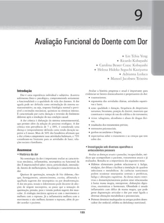 9
Avaliação Funcional do Doente com Dor
Introdução
Dor l uma e>iperiênc,a mdividual e subJet1
vu. Acarrcu.
sofr1
menco físico e pskol6sico, compromc:ccndo scnamcnce
a funcoonalidade e a qualidade de v,Ja dos doentes. A dor
agudo pode ser definida corno c-stimuln~:i.o do si.ncma so-
matossensirivo, ou seja. resposrn fisiológica normal e previ-
sível a. estímulos mecânicos, <-1uímicos ou térmicos inrenso.
É caracterizada por c.::urca duração e rcvNsào do fenômeno
doloroso após a resoluç-;.o do sua condição causal.
A dor crónica é disfunção do sisccma somaws.scnsorial.
que per,isie além do solução do processo e,iológico. A dor
crônica tem prevalência de 7 a '18%, é considerada uma
doença e cemporalmeme JeílniJa como tendo duração su-
perior a 6 meses. Mais Je 30% dos brnsiloiros afirmam <1u•
a dor crónica compromeu.• suas auvidadl"S habituai), e 75%
cons,dcruin•no limiuunt par.i as ati'idodcs de later, rda•
ções soc:1a1s e farmliares.
Anamnese
• Histórico da dor
Na scmiologia da dor é 1mporraml' avaliJr as c.:uaccerÍS•
uca.s mecânica, inílami1
rória. ncuropácica ou fundonul da
dor. Éunprescindívclsaber: início, period1cldadc, intenstda•
de. f,uores <lt- melhora/piora, local1uçàoe características da
dor.
Queixa.~ de qoeimaçlo, .scn.sução ele frio doloroso, cho•
que, formigamento, amorcecimcmo, coceira. alfine1nJa e
agulhaJa sugerem dor neuropátlC'a ou por desaícrentaçâo.
A dorcm peso, t('nsão e <lolorimcnro pode decorrerde gJcc.
çócs de origem nocicepciva, ao pa.sso que a sensação de
queimaçJ.o, pressão, peso e tensão podem sugerir dor mus-
cular. A ctiolosia mecânica. agrava-se com o movimento e
melhora com o repouso. Já a inílama,ória melhora com o
movimento e n:io melhoro durante o repouso, nlém <lc po•
der acordaro pat.iemc.
155
■ Lin Tthia Yeng
■ Ricardo Kobayashi
■ Carolina Bcsscr Coiac Kobayashi
■ Helena Hideko Seguthi Kaziyama
■ Adrianna Loduca
■ Manoel Jacobsen Teixeira
Avaliar a hiscória pregressa e amai é imporrnme para
evidenciar-se fatores dc:-sencadeante,s e perpetuantes d11 dor:
• traumatismos:
• ergonomia das at1v1dadcs diJrias, ativJdade.s csportt•
va.s e lazer;
• sono: <1ualíd.ide e c.luraçüo, fra1uêncin de <lesJ)ermres
noturnos, bruxismo, posição<lc dormir, materiais que
consm ucm e tempode usodocolchão e do uavessciro:
• v1c1os: rnbagi.smo, akoolisrno t abuso de J rogas ilíci-
tas:
• r~ultados dos 1rn,-:a.mcnt0s prévios;
• C'StrC'SSOl'CS ps1
co.s.sociais;
• ganhos secundários e lifígios:
• expectativas sobre o tr.1u1
ncmo e as crenças que tem
sobre dor.
• Investigação sob diversos aparelhos e
antecedentes pessoais
Avaliar :..s doenças arnL1is e passadas, mcnpacidadc...-s, mé•
du.lJ.s que acompanham o paciente, tratamentos atuais e j-:i
rcaliz.ados. RC'Ssalca-sc a unporcJ.ncia dos scgumces ntns:
• 1tábiros alimentares podem relacionar-se à fadiga,
mialg,:u, dorJ ifu10 e facilicor • insc-alaçlo de quodros
íní«ciosos e mecabóliros. As carê-nda5 muricK>nais
podem ocasionar neuropatias ccncrnis e pcriíérica.s,
fadiga e ~lltcrnçõcs cognirivas. As dietas muito rt"Srri•
tivas e dcsnuuiçào/anorcxiJ. podem estar relacioná.das
à b:iixa massa magra. osteoporose. disfunções digcs-
tiv1u, cntimJtiau e hormonais. Obesidade ~ estado
inílam,uório com Jéfice de massa magra, que poJe
ger:.u dcgenernç~o orucular e dor por esrnr ligada ft
diversas nlcer.açôcs mcc1,1.bólkas e p$1cossocia1s:
• Prótesesdentáriasinadequadas ou intigr.U podem <l~n-
caÚC'J.rdororofacial c:tfa.k-iaou Jesb.1.fanço nutrkional.
 