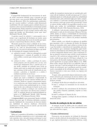 164
2•edição I DOR- Manual parao clinko
• Validade
t propriedade íundamenc>I dos inmumen,os de medi-
da, sendo comunxntc definida como a cxtcn.são com que
um "'''° m«lc o que prt<endc (McDowell, Newcll, 1996;
Nunnaly, Btrns«in, 1994). Em epidemiologia, epidemiolo-
gia esce conceito rnmbém é urilizado, sendo denominado
sensibihdade. De uma maneira gemi a validade dcscrc1,1c as
maneirascomoosescores/resultadosdo instrumcnco podem
ser inrerprcrndos, dando rC"Spostas às questões: O que esu.-s
resultados significam? O que eu posso concluir sobre uma
pessoa que produz um determinado c-scorc neste rcsrc?
(McDowdl, Ncwcll, 1
996).
/ (JUC'Stfio cencral da valido.de é 11 preocupaçao com a
troria e com o significado cio fenômeno em e,;rudo, assim
como com a interpretaçãodos escoresda medida que supos-
tamente o representam (Kimura, Ferrcin11
2004).
Há muims modos: de se ce.star a validade de um mstru•
mcmo; a escolha depende da finalidade do mécodo/insrru-
memo (p. c::x., teste de dctecção/Krte11111g ou medida de
resultado, etc.)e do ní'd de abscração do r6pKoa sermedi-
do. Ascs<ro.tégias de tcstagem disponí,·cis são:
a) n1/,Jmltdt tonte,(Jo - refere-se à ;1brongê-nciaou qulo
adequadamente o conjunto de questões do instru-
mentoreíletco conceito<1uesedeseja me<.lir, no caso,
a dor~
b) iwlulatlt dt rrrllno - avalia a correlação do instru-
nw:nto proposto com um padrão-ouro. ou scía, uma
medida que sabidamente afere o conceito que se de-
seja medir, poclcntlo ser urilizadB oucra escala ou
mesmo outro teste ou exame que comprove ou indi-
que a prc-s('nça da dor; po<lc ser cla.ssifteada cm con-
rorreme e prediti,•a, a depc~nder se o criu
!rio é
av~dindo no presente ou oo futuro;
<:) u,/ulmlt 1/t romtruto - inclui uma variedade de 11bor-
dagens tiue visam a estabelecer a legitimidade da
represenroç-âo do <tmstrulo h1po1rliro medido pelo Ins-
rrumcnro. Avalia-se o quamo o insr.rumcmo propos-
to se correlaCJona rom 0~1tras v~máve1s que:, segundo
a rcona, deveria csrn.r correlacionado (p. ex., :.t corre-
lação da dor com a alceraçâo do humor ou do sono).
T:1mbêm é avaliada a correlação com vari.iveis com
as quais o instrumento nao devcna estar corrclacio-
n:,do. A correla.çâo deverin 5er prefercncinlmeme su-
perior a 0,7 (McDowell, Newell, 19')6; Nunnoly,
Bernstein, 1994: Kamura, Ferreira. 2004).
A responsividadc é uma propne<fadc ligada à validadt•.
Embora haja mo,s que 2) d,íeren,cs dcfiniçoo, as princ,-
pai.s são: habilidade de o insuumemo de detectar mudan-
~as. habilidade de dcrecm mudanças clinir:amcn,c
significativ.-s e mudanças reiis no tonceito que está sendo
medido (Terwcc e, ai., 2003).
• Confiabilidade
Refere-se à consistência da medida e à sua habilidade de
pnxluúr resultados comparáveis ao ser o in~rrumenro apli-
cado repnid:u veits, seja pelo mesmo profissional ou por
outro (Nunnilly, Bernstein, 1994). Pode ser verir1ca<la pela
análise <li consiscência inttrna (por ser avaliada pdo cocíi#
cieme alfa de Cronbach, devendo ser maior que 0,7), daes-
cab,lidadc (podeser verificada pelaanóliseda confiabihdadc
imraobscrvador. pelo cocfK:iemc kapjk1 paradados caccgóri-
cos e ordinais e o codiciemccorrclaç-jo intraclasse para da-
dos contínuos, sendo que quanto m,tis próximos de l forem
os valores obtidos, melhor} e d11 equivalência (pode ser veri-
lic-Jdo pelo análise da confobilidade in«robsc:rv:,dor)
(McDowdl, Newell, 1996; Nunnaly, Bernsmn. 1994).
A vaLclação é um processo contínuo que va.1 agregando
informações a cada uso do instrumento (Kimura, Ferreira,
2004). Assim, ao mtnos a confiabilidac:k- do inscrumcmo
deveriasempre seravaliadaquandoo instrumentoé uuliz.a•
do, csp«ialmcncc com o objetivo de produzir resultados
para pesquisas.
Outro cuidado a ser adotada na ;1plicação de medidas
para mensurar n dor é a cduçação do doente. Os doenrcs
devem ser oricnr.idos sobre como utilizar as escalus de dor,
o que das medem e como de'Cm ser respondidas, pois estu•
dos revelaram que a orientação desempenha papel funda•
mcmal na intensidade de dor referida pdo doente, vlsm que
ao serem comparo.dos Joemcs ames e após a orientação (vt-
deo ou m;.1tcrial escrito} de como militar a esotln numérica
visual (O a 10), ferificou-se redução mc..-dm de l pomo nJ
escala, sendo cm que mais de 26% houve redução de 2 ou
ma,s pomos, não hnvcndo mudanÇ1: tstatísuC1.1 nem clinica.
mence sii;nif10nte no grupo-comrole (Marco et ai., 2006).
Deste mOllo, atenção especial deve ser auibu1Ja 3 estes as-
pccros, visto que ~ a precisa avalíaçâoda dor que subsidia a
scleçào do Lratamcnto, que é gcrolmcntc presento considc•
rJndo a intensidade <la dor rcíerida pelodoente. Assim, seo
doente é ínsrruído :1 como usar a escala, sua resposrn ser-.í
maLS fide<ligm1.
A seguir, scf'.iouprcscnrndos alguns inscrumc·ntos comu-
mcnte udliza<los para mensuração dador cm adulms r ido.
sos. .sendo consideradas 2-s propricd11dcs psicomécricas que
jJ foram restadas.
A avaliação elador dt't str rcaliuda cm três nivc,s:
nível 1: avalia~J.o da imensidade da dor (escalas <le
avaliação);
• nível 2: avalrnçã.o das caraccerísucas da dor (localtu-
ção, padrão temporal, qualidade, rc-sposra ao tr.l.til-
menro, erc.)t
• nível 3: avaliação do impactoda dor.
Ao longo deste capítulo, a av;1liação da <lor ser.í descrica
nestes três nivc,s.
Escalas de avaliação da dor em adultos
A nvaliaçla da Jor no adulto pode ser realizada ranro
coin :, uuliução <lc csculas uni como multidimens1on:tis
que str-.io clescrirns a seguir.
• Escalas unidimensionais
Centram-se, cm S111. maioria, na avaliaçio Ja dimensão
sensitiva d.ador, sobrctu<loda intensidade que écomponcn-
t<: que expressa forttmente a experiencia Joloro.sa, senJo
 