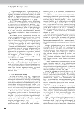 166
2•edição I DOR- Manual parao clinko
O doente ckvc ser soljcitado a referir cm umn dc:stas cs•
calas qual a imensidade da sua dor Uensen, Karoly, 1992).
Sugere.se que o doemcseja questionadocm relação3 intcn•
sida.de da dor que sente no momento da cmrevisco, a inten•
sidadc da pior dor que apr~ntou nas últimas 24 horas
am~ da consulta ou na última semana e a dor médi-a.
As EVN são bastante ulilitados, sendo de f.lcil aplicação
e compreensão por parcc dos doentes. Slo válidas (validade
de critério, coefociente de correlação deSpearmon > 0,7) e
confiáveis(teste•rcte-ste = 0,87)paraaferira <lorcm aduhos
com e sem défice cognitivo, sendo que mais que 90% dos
doentes com déíicecognitivosãocapaZC$de utilizá.la ('fare
et ai., 2006). Não foram idenrificados cs1udos brasileiros
queavaliaram a validade da EVN para mensurar a dor em
adultos.
As EVN são as mais frequenteme,ue utilii:.1da.s 1,ara
mensuração da dor cm ensaios cllnicos (Schultc-Sccinberg
ei oi., 1995; Chang « oi., 2006), estudos descri1ivos < es-
cudos de validação, sendo muitas ve--Lcs adotada como pa-
drão-ouro para a •alidação das escalas de dor ( Bac:ci,
2004) e escalas de qualidade de vida de doences com dor
(Canrarelli et ai., 1999). Além disro, a escala numérica de
21pontos~ prcfrnda por adulcos para mensurardorquan-
docomparada àescala de dcscmores verbais, li. visual ana•
lógica e à de faces (Hcrrct ai., 2004). No Bras,I, resultado,
semelhantes a csrcs foram verificados ao serem escudados
89 idosos com dor. Segundo o estudo, as escalas que me-
lhor quantificou a dor for:lm a numérica (O a 10), a de fa.
ccs de ac:luhos e de copos. ncsrn ordem e a pior foi a de
core< (Pimcnrn er ai., 1998).
A esca!r, visual numérica, segundo estudo de rcvisUo
(JUe avaliou e comparou-a com a escala de descritores ver-
bais e com a escala vi.suai analógaca de modo geral, para
toe.las as íinaHdaJes, o.presema boa sensíbilidade e produi
dados que 1
>0<lem ser estacisticameme analisados em audi-
torias. Além disto, I: a escula mais inJ,caJa para indiv1•
duos que buscam uma escala de dor sensível (Xfilliamson.
Hoggan, 2005).
• Escala de descritores verbais
As esuJ:15 de dcscrirnr<S verbais (EDV) íor,m desenvol-
vidas visando avaliar a 1nc<:n.sidadc da dor. A EDV cunsist("
em uml'l hst., de adjetivos que d<."SU<.""c-m diícrc-mc.-s 1ntensi•
dades de dor; existem vári:IS apresentações ~m uso. A('SC"la
mais adequada deveria indu1
r adjcuvos pam os poncos ex·
u emos da dor, que seriam equivalemes a "sem dor• e ..dor
cxucmamcncc imensa" ("'insupomivcl") e- dcverni. também
deveria ofcrc-ccr. entre ~tes extremos. adjetivos qut pcrmi•
usscm aodocmt Jcscrcvcr a intensidade da suador.
As cscal:u verlxus ma,s ucaliz-adas gcralmcme incluem
quatro áncora.s: sem dor, dor fraca, dor moderaclaedor 1
nccn·
sa. Algumas incluem cinco, acrescem-ando a palavra "insu-
portável". Éa escala mais indicada para milizar em doentes
que buscnm fucilícfadt e s1mpliricfade 1
:x-1ru. descrever sua dor,
embora pos'i.l prOOuzir rcsuluu.Jos que l'JOllem ser mal inrer-
pretodos (Xlilliamson. Hoggort. 200S).
O profissional de sau<lc dt'C cxplic:ar ao doen1c sobre a
finalidade da escala e informá-lo c1uc dewd cl"ssifiCQr a
imensidade da suador rm umas dtsta.s <luas c:scalas previa~
meme eiradas.
Os adjcci-,,os das escalas muitas 'CZC'S correspondem a
uma ordem de imensidade comendo números correspon~
dentes. Um dos maioresescudos cm que se avaliou a corre-s•
pondência entre os dcsc:ritores verbais e n CSC'{l.((I visual
numérica(O a 10) de dor foi multicê-mrico e envolveu 1.017
doentes com dor oncológica; e verificou haver equivalência
emrc a C'SCala numérica e a verbal, SC'ndo obserwdo que
cada descmor corrl"Spondcu a um imervalo de imensidade
de dor. Assim. a imensidade da pior dor nas últimas 24
horns fo1 categorizada cm três nívcLS: O =ausência de dor,
1--4 =dor fraca, 5-6 =dor moderada e 7-10 =dor imensa
(Scrl,n cr ai., 199S).
Os pontos de coneestabelecidos porSerlin e cols.(1995),
embora venham ~e11t..lo amplamente utili1.ados. foram ques-
rio11a<los por alguns estudos tJUC ide,nificaram diíercntts
pontos de corre. Esc;1.5 diferenças podem decorrer das varia-
çõt-s mttoclol6gicas tncrt os tsrndos. O t'studo dt Scrlm e
col.s. considerou apenas a intensidade <la pK>r dor,sem o tipo
de dor.
No que se refere à intensidade dador, estudo utilmmdo
a imensidade da dor média aferida com a escala numénca
de Oa 10 Pª"' es11m•r os pontos de cone da ,ncensodade de
dor, idcncificou outros pontos de cone Ucnsen ccai., 2001;
Zclman et ai., 2003). Embora 1enha alguma semelhança,
como põde ser ,·crificado no csrndo de Zelman e cols:.
(2003), t'm que o pomode corre entre n dor fraca e modera-
da foi 5, mas emrc a modernda e a incensa i<.lentificou·se um
duplo pomo de rnne, 8 e 7. valores similan:s aos de St-rljn
e cols. (1995).
Os pontos de cone tambémdiferiram em estudoquecon-
siderou a in«'nsidadc da pior dor e d:i. dor média nas últimas
24 horas. Neste esruclo realizado com 174 docmes com Jor
oncológica decorrentede metis1ascs 6sseas, foi verif,ra,Joque
a dor fraca correspondeu¼ imensidadede 1
-4, a dor modera-
da, de 5-7 e imensa, de 8-10 (Paul ct ai., 2005).
A~r das diícrençn.s dos ponros de corte. o escudo de
Scrlin e cols. (199:;) continua. sendo a principal referência,
vi.stoqut- ío1 realizadocomgntn<le amostra, iocluiu doentes
omcricanos, chineses, franceses e ftl1pinos: foi est~bclccido
considerando-se o impacto da dor nas atividades de ,•ida
diária e nas difcrcnc;u entre as noçõc.~. A~m d.1 muldcultu•
ralidade destes pomos de.- corte, este es1udo incluiu doenr~
com dor oncológica de praricamenre 1odns etiologios e
mecanismos.
Em estudo realizado com 2):; Jocm~ com ncuropana
diabética penférk.t dolorosa, considemndo-se a intensidade
da pior e da dor média n:is últimas 24 horas idemificaram-
-K' uês categorias. baseando-sem• interferência na.s ativida..
desde vkln diJ.rio.. Os pomos de cone esrnbclccidos foram:
dor fraca. (J.3; modcmda, 4-6 e imensa, 7 a IO (Zclm11n c1
ai.. 200S).
A EDV rc•dou-sc válido e confiável para mensurar ,n-
tcnsidadc <le <lor. Em um csrndo brasileiro, dcmonsuou-sc
bem correlacionada a outras escalo.~ unidimensíonnis de
mcnsuraç1o da intensidade da dor (Pimenta ti ai., 1998),
embora n.io tenha sido estuJode vai.dação, Em t"studo rea-
 