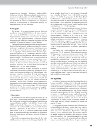 pessoas do sexo masculino t feminino; a síndrome fibro•
miálgíca, a síndrome dolorosa miofuscial, os dinúrbtOs OS·
«oarticuJar« relacionados ao trabalho (DORT), as dores
viscerais e as anralgias são mais comuns nas mulheres e a
dor decorrente do d ncc-r, das amputações, da.s afecções is-
quêmicas. da midopalia e da cnccfolopalia são mais co-
muns nos <loemes do sexo masculino.
• Dor aguda
Dor aguda é de ocorrência quase universal. Ocorrem
anualmente cerca de 50.000.000 =•de lesões rraum,iti-
cas e mais de 15.000.000 pcsssoas aprcscncam câncc-r e,
frequemememe, <lor ngu<la nos Esudos UniJos<ln Am~rica
(EUA). Em 1980, aproxômadamcnte 23.000.000 cirurgôas
foram realizadas nos EUA e rcsulraram naocorrênCla<lcdor
moder-J.da ou intensa em n,ais de 70% dos doentes.
Os traumatismo:, do tegumcnco e das cscrucuras muscu-
locsquclédcas advindos de acidcmcs ou induz.idos por pro•
cedimcntos tcrapêudcos são as causas mais frequentes de
dor agudo nas cria11ç"s. Pelo menos 12 injeções s.o apli<1l-
das na população infomil rocincirame-mc duramc os pro·
gramas de imunização até a adolescência. Durnme 11 hospi•
rnliiação.46% das crianças recebe. pelo menos,uma injeção
1>ara traur a dor e virtualmente tocfo.s se submetem l coleta
de amostras de saniuc pan exam~ labor:;uoriais. A prcva•
ltncin dador de dente cm crianças varia de S a 48%; a pre•
valência da dor de dencc n:u últimas 4 semanas ou nos 6
mesesdas cntrcv1st11s com cscob.rcs brasileiros com 14 :1 1~
anos foi 12,8% e 33,69(., respectivamente.
As otitts, as cefaleias, 3.S dores ab<lommais, :l.S dort1 do
crcscimcnro e a anemia falciformc são as condições recidi•
vamcs maí.s comuns na ínf:incia. As eólicos infonti.s, a in•
quiecaç:'io paroxística e as c6licas da urde são frcquemes
nas crinnça.s nos primeiros meses de vida. A ocicc média é
imensa tm 42% das crianças e é responsável por 20% d11s
consultas pediátrícas e por 359f das consultas durante os
primeiros 5 anos de vida. A faringice aguda, as gcngivocs•
tomnutes hcrpéucas e a herpang,nacausarn dor intensa em
80'!1' das crianças e são rtsponsáv<is por 5% das consulcas
pcdiáuiças. As iníecçõcs urinárias (ciuires, urermes, pielo•
nefrircs) s:io C11uus frequent« de lombalgia ede dor ob<lo-
minal n. inffincia.
• Dor crônica
A prC1aléncia de dor crônica na l')()l'>Ula~:ão varia de 7 a
4()'!!': a dor ~ prolongada e incensa cm 8% dos indivkluos.
De acordo com um inquérito populacional rc:tlíu<lo com
comat0 ccleiornco por Dias ~ cols. (2009) e ferreira e cols.
(2016) envolvendo 2.446 P=ºª' com 18 onos ou mais e
com média de ,dodcs de 39,8 anos, sendo 53,)% do sexo
fcm1nmo, n prcv:i.lência <lc dor crônica na cidade de SJo
Paulo. Bras,I, foi de 28,1% e ma,or na f.uxa c«lrio de 34-64
anos: ns fiuores indcpcnd<:ntes assodndos ~ dor foram ~xo
Íem,nmo, iJade superior a 6'5 anos e menos de 15 anos de
escolan<lade.
De acordo com a pcsquôsa e1
,idemiológica de Si e cols.
(2008), ocorre dor crón,rn cm 41,4% da populaçiio da cida-
Capitulo2 1Epidemiologia da Dor
de de SaJva<lor. Brasil, com 20 anos ou mais e. de acordo
com o trabalho de Moraes Vieira e cols. (2012), ocorre dor
crônico cm 42,0% da população de São Luís, Bnuil.
Conforme estes e oucros rrabalhos. cm até 2/3 dos casos, a
dor crônica localiza•sc na região lombar e nas articulações
do corpo ecm 1/4. dos indivíduos, nosegmento ccíálico. H:í
dor perslStcntc n.ts regffl lombar, qu.1dril, joelho e outras
arri<ulações cm 11 a 149( da população.
Cerca de 30% dos neozelandeses aprcsenram dor duran•
te a vida. Ocorreu dor durnme os úhimos 6 a 12 meses an-
ces das entrevistas cm 41 a 56% das pessoas vi'endo nos
EUA; de acordo com um estudo, a prevalência de dor com
dumçtio superior a 6 meses é de 30,7% nos EUA. Ocorre
dor incensn cm algum mamemo da vida em 8 1,7% da po·
pulaçõo neoielandcw; tem duração superior a l mês em
43.9% dos ind,v,duos e superior a 6 meses em 39,9%. De
acordo com o N11prm P,un RtP<J"1 (1986), ~ a 10% dos ame•
ricanos apr<.
♦semam dordurando maisque 3 meses. Cercade
114 a 1/3 da população adulca escandinava apre,enca dor
contínua.
Von Korffe cols. (1990) concluíram que ocorre dor rc-
corrc:mc em 37%- da população. É imensa e persistente cm
8% das pessoas, é imensae persistente e dura mais de 6 dias
cm 3~ ;e resultou cm sete ou mais dias incapacidade para a
execução de atividades habituais durante os 6 meses que
precedcmm as cncrcvisrns cm 2,7%. Crof1 e cols. (1993) re--
lt1t;ar•·
Jm prcv.al~ncia de dor pcrsisu:nte cm 11% dos indivi•
,luos. De .,cordocom Beivik e cols. (2006). • prcwlênci" de
dorcrônica é de 199' nos t:urasx·u.s e isrndit.is; C'Stas pessoas
haviam sofrido dor no último mês e v-1rias vezes durante a
semana :.1nu:rior à entr<."Visca; a prevollênda de dor crônica
aumentou dt- 5% na região rostr.itl do dorso p:ira 18% nn
reg1àocaudal das roscas e havia dor nas coscas nãocspcc.1fi-
cada cm 2496 dos entrevistados.
Dor e gênero
As mulheres apresentam prevalência maiordedorqueos
homens com idades similares. Poi evidenciada associaçiio
cnrrc dor, sexo e concencraçào hormonal séricai ocorre au•
mcmo de 20 e 309( do probabili<l,dc de dor ccmporoman-
dibulu nas mulheres jovens que fazem uso de comr:tcepti•
vos orais e nr1s p6s•mcnopausadas c:1uc fou:m reposiç:to
hormonal, rc,sp,ectiv:;unemc. Na Nova Zcllnclia ocorre clor
c.-:m <1muro ou m:lÍS loc:rn, <lo corpo, implicando no uso de
medicamcmos e em avaliações m&licns cm 21.4% dos ho-
mens e em 33,0% das mulheres com 4~ a 64 anos de idade.
A prevalCncia da cefaleia é 1,%
superior na.s senhoras de
média idade, mas essa diferença desaparece cm pessoas com
mais de 70 anos.
As síndromes dolorosas dcrorrtnccs das disfu~õcs tem·
poromandlbulnrcs sao um.t e rnc,a a duas vcies mais co-
muns nas mulheres qut' nos homens eh~ pico de sua ()Cor•
rência nas fases reprodutivas. Aprcsemam ctrvicalgia
c;rõni('tl 9.~% dos homens e 13.5% das mulher<.'~ linlande•
sa.J. Existe aumento <la prevalência das anr.ilgias e Ja sín•
drome fibromiálgica com o progredir da idad~ a prevalên•
eia é maior nas mulheres. A dor abdominal visceral é mai.s
comum nas senhoras Je 18 a 40 anos do que- oos senhorc-s
19
 