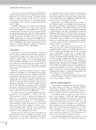 22
2•edição I DOR- Manual parao clinko
Ocorreanrite reurnatoidc juvenil C'm crCs a 460/100.000
crianças. Ocorre dor recorreme nos membros(dor do cresci-
mento) em 4,2 a 33,6% das crianças. A prcsalência de dor
crônica no joelho aumc-nrn de 3.9% nos 9-10 anos para
l8.5% aos 14•15 anos. Cerca de 5% das crianças apresen-
tam lomlxilgia fre:qucmcmcnte ou durante período prolon-
gado de r<mpo.
Os DORT representam um am1i111111m dr situações que
transitam emrc a síndrome do cúnel do carpo, condição
com crité:rios diagn6sticos e fi.sK)paml6gicos bem definidos,
a afecções em que há tensão muscular e que geram síndro-
mesdolorosasfuncionais poucoespecíficas.O Deparca.mcnto
de Trabalho dos EUA dcmonmou que mais de 60% das
doenças ocupacionais em 1992 t'Stavam associ:idas aos
DORT; ocorreu aumentodo d1agnósricode DORTde cinco
casos/10.000 ,rabalhadorc.,; cm 1982 para 44/IO.000 cm
1992. Os OORT soo mais comuns em mdúmins onde hó
substancial auvidadé re-peudva, inc:lumdo-sc a d1gicaçio1
quando se manifesto cm 5% dos trabalhadores.
• Dor espinal
A dor espinal, em panicular a lombalgia, é experimen-
ciadacm algum momcmoda vida pda maioria das pcsso.,s;
sua prevalência ao longo cl:l vic.fo varia de ~1.0 a 8'1,0%. A
lombalgia é rc,pons.ivd por 70 a 80% dos casos de dor na
rcg1ão da coluna vertebral; ocorre cm aproximadamente
70'N, dos brasik•iros. Manifrsca-.sc cm 7,6 a 34% d:.1s crian-
ças,ouseja, em 1,1% dos indivíduos 11.os 7 anos de idade, em
18,.1% aos 15 anos e cm 58 a 84% dos adultos em algum
momemodesuas vidas. Hd pacodcocorrêncíados 30 aos 39
anos de Kladc.
Diferenças nansc:ulrurais podem relactonar-se à ep1dt-
m1olog1a das lombalgias; 21% dos chineses de Hong Kong
com 20 a 59 anos de idade hoviam aprcsentúdo lombalg,a
imctlianmemc anres da <'nr~is.ra e 39%, em algum ~
monto de suas vidas; Walsh e cols. (1992) obserwram que a
lombalgia foi mais comum nas mulheres, ocorreu durnme os
últimos 12 meses cm 36,1% dos britânicos dun.uue o Jno
precedcmc à emrevista e cm cm 58,3% em algum momento
de suas vidas. A
·l:mifesm-se na ma.iorin dos dias ou Jur11.nu.>
pelo menos 2:semanas em 3,8%dos indivíduos,é respons,ível
por 29% dosrnsos de dortrônica deorigem não oncológka e
totn"-se crônK",,1. tm 10 :i 15% dos tr;ib;dhadores.
A incidênciade I ano do primeiro episódio de lombalgia
saria Je 6.3 a 1).4% (mediana = 10.9%) ou de 13.5 •
26,2% (mediana= 19,9%) e• incidência de qualquer lom-
balgia <:m l ano (incluindo-se os docmc-s qut sofreram al-
gum episódio anterior) varia de 1,5 a 38,9% (mediana =
20,2%), enquanto a da recorrência cm 1 ano varia de 24,0 a
80,0%(mediana =52,()<)[). i prevalência de I mêsda lom-
balgia "'1ria de 24,0 a 49,5%(mediana= 36,8%) e• prc•a•
lência da lombalg,a crbn1ca, definida como dor lombar que
dura mais de t 2 semanas. na Europa, varia de 5,9 a 11,19f',
(meJiano = 8.5%). podendo alcanço, 18.1%.
Estima-se que 58 e 84% das pessoas aprcsentura,n ou
ílprncmar5o pelo ffi('OO,: um epis6tlio de lombalgia em al-
gum momento de su:1s ,•Klas. A prevalência cstima<l,1 de
lomb.1lgia em I nno v-:uia <le 18 a ~0%. tem pko ocorrência
ao n:dor dos 60anos e rc<luz-st a seguir. Émais pre'alemc
nas mulheres em faixas ecárias mais jovens e aumenta mais
t"Om a idade naquele sexodo que nos homtns: sua prc"alên•
eia nos homens excede à das mulheres nas idades ele 45 a 64
anos, mas torna-se similar após os 65 anos.
P-,pageorgiou e cols. (1996) obser.aram que cerca de 1/3
dos britlnicos adultos sem lombalgia prél(a apresentaram,
pdo menos, um episódiode dor lombar nos 12 mt.,;cs subse-
quentes e Waxman e cols. (2000) concluíram que 18% cios
indi"íduos que nunca haviam cido um epi.sódiode lombalgia
a apcrimcnrarnm 3anos.1pós. A inetpacidadcdecorrente da
lombalgíaé significati'aem 11% dos indivíduos: há. aumento
da frequência decasos de incapacidade relacionada à lombal-
gia nosúhimosanos. AlornlXlf&ia é responsável pela perdade
250 milhões de dias de 1raoolho, por 19 milhões de vis,cas
médicas. por metadedosgnstos com compensações cmbalhis-
ra.s e pdo CQfuumo de USS 14 billlÕeS/a.no para muar as
doenças cau.s.1i.sou suas ,mplicações.
Croft e cols. (1998) obse,-,.ram que apenas 21% dos
doent<.-s que procuram assistência primária apr<..-S<.'ntam rc•
cuperaç;lo completo. Jones e cols. (2006) obser"arnm <Jue
39% dos docm<.-s com lombalgill aprt.•S(!"ntavam dor persi.v
u~nce e incapacírnnte 3 meses após :i consulta inid:il.
Aproximo.damenre 10 milhões de pessoas nos EUA apre•
sentam incapacido.dc devida à lombalgia. Elc,"ílr ou empur-
rar objetos pesados, uabalhiu com cargas no nível do om-
bro ou acima dele ou com o tronco ílelido, ajoelhado ou
agachado, mau estado de sa(1de, baixos níveis de ~uividadc
física, rabagismo, in.saüsfução com o trabalho e graus d<!va-
dos de e,m,ssc. ansiedadeou depressiio e outros fatores ps1•
cossociais slo dcmenros de risco p.lr:l a ocorrência da lom•
balg,a. i maioria das pessoas que aprcscn,, um episód.,
lombalgiasoírt «>solução ou mdhorada incapacidade 1>u da
dor ao longodos 6 meses , ubse<1uomcs.
/ prevalência de I mês dador nacoluna torácicavaria de
1.4 a 34,8%(mcdinna = 18,1%)c adadorc,rvical varia de
15,4 a 45,}<J!'. (mediana= 30,4%).
• Dor nos membros superiores
Ador prestme nos membros superiores pode originar-se
de muil:is d0l'n<;as1 incluindo-se as .síndromes dolorosas
mio.fasdais, as t<.-ndmit<-;s, as bu.rs1ces, as afecç<X•:i, que "CO·
metem a coluna verrebral cervical ou ml'ádca, as raízes, os
ntrlOS e os plexos ncr,·osos ou o sistcmn nervoso central.
A prtsValt-ncia da dor no ombro varia muito. Cerca de
18,6 a 31,0% (mediana = 24,8%) dos adultos apresentam
dor no ombro mcn.salmcmc:. De acordo com van der Wmdt
e Crofr (199<.J), a prevalência de dor subílcromial cm 1 ano
cm suecos com 18 • 6) anos saria de 6,7 e 61% e, de acordo
com Ekberg e cob. (19')5), a presalêncm em 6 meses fo1 de
3)% nos homens e de 40% nas mulheres; na Grã-Bretanha,
Pope e cols. 0997) consrncarnm pre'alência cm I mês de
319',. A prcvalincia é maior nas mulheres, aumenta com o
avanço da idade e rc(loi-sc nas pessoas m:tis ,•clh11S. Não
ocorre recupcrnçiocompleta cm 41 3 59% dosdoemcs com
dor no ombro assisttdos em co,uultór-ios médicos.
A prevalência popul::iciooal d(' dor no antebraço tin mês
'"'"" de 8,3 a 12%. Nalm • cols. (2001) obsowaram c1uc a
 