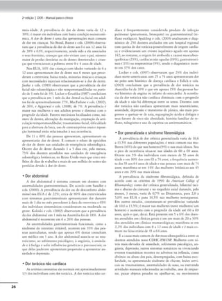 26
2•edição I DOR- Manual parao clinko
m('i:.i.idadC'. A prt•valéncia de dor de Jt._-ntc varia de 12 a
39%; é maiorem indivíduoscom baixa condiçãosocioeconô-
mica. A dor de<leme é uma das nprc-scnnções mais romuiu
dedor cm crianças. No Brasil, Bascos e cols. (2008) observa-
ram que• pm-alênciada Jor dedenteao.<6 e aos 12 anos foi
dt 39% t 63%, rc-sp«tivamcnu~, SC"ndo sKlo a da a.ssocia<los
o sexo feminino, crianças que n:io viviam com o p::li, número
ma.tOr de perdas dc-ntári,u ou de dentes dctcrior.Klos e cnan-
ttU que vivencfo.vain a pobreia entre Oe 4 aoos de idade.
Nos EUA, 149f das crianças com idades variando de 6 a
l2 anos apresentaram dor de dente nos 6 meses que prece-
deram a cmrcv1sca; baixa renda, minorias ém1cas ecrianças
com necessidades espcc1a1s relacionaram-se à dor de dente.
Jaafar e cols. (1989) observaram que a prevalência da dor
fucü1.l nloodontológica e não ccmporomandibular no perío-
dode I mês foi de 3%. Lock<er e Grushka (1987)concluíram
que a 1
uevalênda cm l mês da dordcnrnl oo fucial em adul-
tos foi de aproxim,d.,mente 27%, Macfarlane e col,. (2002),
de 2691', e Aggarwal e cols. (2008). de 7%. A prevalência é
maior nas mulheres e nos ndulcos jovc-ns e diminui com o
progredir da idade. Fatores mecânicos localizados como, nú-
merode dcnrcs. alteraçõesda mastigação. crepitaçãoda arti-
culaçãoccmporomandibular, traumatismofaaal, <l1ficukladc
para a abertura da boca, uso de conm1cepc:h·osorais e rep05i-
ção hormonal esrlo rdacionados :sua ocorrêocia.
De 11 a 49% das pessoas aprcsemam. uprtSenrnrom ou
aprescmariio dor de dente. Écomum o relam d(• c-pisódios
ele dor de dente nas unid11des de emergência odontológica.
Ocorre dor de <leme durando I n 5 dias em, pelo menos,
75% dos doemcs Btendidos nas unidades de cmcrgên.cu1
o<lontol6gicia bntân1
c.tS: no Remo U111do maisque cinco mi-
lhões de dias de trabalho e maisde um milhãode noitesslo
perdidas devido à dor de dente.
• Dor abdominal
A dor abdominal I: sintoma comum cm docmes com
anormalidades gasrro1mestina1s. De acordo com Sandler e
cols. (2000). A prevalência da Jor ou Jo desconforto abdo·
minai no, EUA é de 22%: cerc• de 80% dos en,revi«ado.<
com simomas gasrroincesdna1s aprescnrnram dor duranre
mais de I dia no mês precc<lcnte à data do. enuevisto e 65%
cios ind1,•kluos sintomáuros cons1
dcmranl-na mo<ltrada ou
gr.wc. Koloski e cols. (2002) observaram que a prevalência
da dor abdominal cm I mês na Aum:lia foi de 18%. Ador
11bdomm11.Ié recorrente cm 6 a 26% das pts.soas.
As anormalidades ~TU5noimesunais funoonais, como a
síndrome:- do ,mcsuno 1rritávcl. ocorrem em )'S% das pes-
soas australianas, ~ndo que apeou 69' destas con.sulram
um médico em l ano. A dor abdominal associa-se ao neu-
rot.Cisrno, ao sofrimtnto psicol6sico, à angl,stia, à omsieda-
de e à fudiga e sofre inílufncfas genécica.s e psiro.ssociais: os
que delas padecem aprcsenc.tm propensão a aprcsemar an-
siedade e depressão.
• Dor torácica não cardíaca
As artérias coron.árias slonormiis c
.-m aproximadamente
l/3 dos 1n<liví<luos com Jor corálica.. A ®r mr.ícica nõoc.:a.r-
dfaca é frl-quenct•mt•nre considc.-rada produto d<" inft-cção
pulmonar (pneumonia, bronquite) ou gascroimescinal (re•
flu~o esofilgico). Spalding e coh. (2003) analisaram o diag-
nóSlico <lc 2'50 doentes avaliados cm um hospital regional
com queixa de dor rnrácica possivdmcnrc de origem cardía-
C'3 e evidenciaram um cvcnco 1squêmko agudo cm apenas
142; no restante, a origem foi atribuída a rn.usas musculocs-
quel~tkas (23%), cardíacas nãoagudas (19%), gasrroincesd-
nais (t 1%) ou respiratórias (9%), sendo o diagnóstico inccr-
ro em }7% dos casos.
Locker e cols. (1997) obscrvarnm que 23% dos indivÍ•
duos norte-americanos com 2S a 74 a.nos ,aprcsenrnvam dor
no pciro sem histórico de doença cardíaca e Eslick e ,ois.
(2003) concluiram que a prc"'olência de dor mrácic.-a na
Aumália fo, de 39% e que cm apenas 1)% das pessoa, h•-
vfa hisc6ricode angina ou infarto do miocárdio. A ocorrfn-
cia da dor rorácic.a não cardíaca d1minu1u com o progredir
da idade e não hó diferenças entre os sexos. Doentes com
dor torácica nlo cardíaca aprtscmam rnais neuro,icismo,
ansiedade, depressão e transtorno do pânico, sjo mais pro-
pensos a qucixar•se de azia, regurgimção ácida e di.sfagia e
seus farnrcs de risco são obesidade, história familiar de re-
fluxo. tabagismo e uso do. aspirina ou antirrt-umáticos.
• Dor generalizada e síndrome fibromiálgica
A prcvalt"ncia de dor crônica generalizada varht de 10.6
a 13,5% nas diferentes populações; é- mais comum nas mu-
lheres (16%)doque nos homens(9%)e nos mais idosos. Seu
o pico de ocorrência situa-se nas t<lades de 60 a 6<) anos.
Ocorre em 5% dos indivíduos com menos de 5) anos de
idadee em 1
0% Jos com 65 a 74 anos; a frequência aumen-
ta dos )5 aos 64 anosde idade e nas pessoas mm ma,sde 74
anos: manifesrn-se em 14% das mulheres bric:inicas aos 45
{1nos e em 20% nas mais iclo:sas.
A prev11lênda da síndrome íibromiálgic.a, definida de
acordo com os crirfrios c:lc 1990 do Amerir11n Colltf.t o/
RhtnttMtoloKJ como dor crônica gcncraliz.:ada, bilateral (aci-
ma e ab.aixo d~ cimura) e no tsquclcto axial durando, ~lo
menos, 3 meses. varia de 0,796 na Dinamarca, p:ira 2.0 a
),0% nos EUA e p.ua IO,)~ nas mulheres norueguesas.
Em outros estudos. constataram-se prcvulência.s VMiando
<le 10,6 a 13,5%; é maior nas mulheres (no'e mulheres/ um
homem) e aumcnra com o progredir da idade até (,O a 69
anos, após o que, decai. E&t.í presenrc em 5 a 6% dos dotn•
tcs accn<li<los cm dínic,1s gerais e cm em m11is de 20 a 30%
dos atenchdos cm cliniOlS reumatológicas; manifesta-se em
2,2% dos mdivíduos com 8 a 12 anos de idade e é maís co~
mum na faixa etária de 4~ a 61 anos.
E ncawa mdis comum dedor musculoc..<squdédcacorreos
docn«'S ntcndidos nono COHC-l'MUSP. Mulheres com nf-
Y('1s mais dcvados ele ansK...cJade, sof'nmemo psicológico, an-
gustia, dcpresslo, ouuos sintomas somáticos ou v1'cnciando
cve-mos rroumátiros rcccnrcs ou adversos nl mf.incia, corno
<li'órcio ou abuso dos pais, desempregadas, com baixa esco-
hlfi<ladc, ou aprestmando síndrome do chicote, lesões cervi-
cais ou craumatismos, anormalidades do sono, ou e,ccrcc!lllo
a1ivi<lades manuais relacionadas .,o trabalho, :uos de empur-
rar, puxar objetos ix-sados ou ajoelh.t.r•St>, ou moviml'fltOS
 