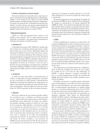 40
2•edição I DOR- Manual parao clinko
• Canais ereceptores nos nervoslesados
Nos nervos lesados são recnnados vártOS canais que tor-
nam as membranas nervosas h1pc-r<.'"Xcitd,'Cis e induzem hipc•
ralgesia e: outros estados de dor c.'rônica. Os canais TTX-R
podem susremaranvKfade prolongadadurnme a dt>:Spol•mza•
çãocrôn1ca. Osc:;i.naisde Na+ acumulam•sc no local da a.xo-
noromia ou lesão nen·osa; nos nervos axonommiz.ados há
atenuaçãodas mrrentesde Na+ TTX-Renos n<-ur6nios dos
gânglios sensitivos há aulll(-ntO da corrc.•mc- TTX-S.
• Neurotransmissores
O PVI e a 5-HT esrâo presemes enrre a oirn'a e a 141
scm/lG no íeco humano. A sP é a mais evidente em 5rcas
associadas à nocicepção, o que sugere haver cransmlss.io de
estímulos nocicept1vos no cérebro neonat.tl,
• Substância P
/1 densidade ,lo rea,ptor NKI (NKIR) na medula espi-
nal é máxima nas 2 primeiras semanas pós•narnis e rnrdia•
rncme reduz-se seís vezes. Ocorre distribuição laminar da
expressão de NKIR na vidn pós-naral. Há poucos reccpro-
res de sP na substdnc1
a gelatinosa (SG) nconatal; esta au-
mrntagradualmentenasegundascman:l.de vida. Neurônios
da lâmina I expressam NKIR na segunda ~mana pós-na-
tal. A exprcs.são de NKJ R coincide com o aumento dJ si-
napmgênesc nas fibras em C durante o início da vida; a
presença das suas rerminaçõcs éncc<:ssária para a expressão
do receptor NKIR no COMEdos adultos. É possível que a
rolibenaçâode CGRP aumenteasconcenuaçôcs RNAm de
NKIR.
• Serotonina
A 5-HT agr como sinal rrófko no dcscnvolvimcmo do
cérebro e na regulação de cvcnws morfogênicos. As mudan-
ÇlS das conccntrnçõcs de 5-HT duramc o desenvolvimento
modificam a m:uuraçãoda bios.sintesc das mqu1(:-101na.s e rc-
gula..m a marura.ç-do dos ncur6mos nas ÁrCó'IS terminais dosis-
tema scrotoninérgico. Não há evidências dir<.·ras do tnvolvi-
memo da 5-HT na supressãoda dor nos ncomuos humanos.
• Opioides
Há fones evidências Je que sistemas opioi<les enJ6gc•
nos concribuam para a analgesia no período pós-narnl
precoce, embora diferenças importantes na sckuv1dade e
sensibilidade stjam obsNvadas em relação aos adultos.
Os peptídeos opioides surgem no cérebro do rarn -ances
de seus reccpcorcs. A fl•endorfina• .a mc,ionina-cncefali-
na r a <linorfina são idtntificadas corre o 13º e o 14° <li.as
e h:i lig.ação ao receptor ô ao nascimento. A ligação re•
ccptor-opioi<lc <lc alta afinidaJc deva-se três vezes Ju-
rante as primeiras ,.h,a.s semaoas pós-norais e correlac,o·
na•sc com o aumcnro de 40 vezes das propriedades
analgéskas dos opioides. A.s cncefalinas nos neurônios da
raít média do tron,o cncef.ílico e nos neurônios do
CDME não são expressadas do 2011 dia de vidacmbrion:-
ria ao primeiro Jia pÓs•nacal do raio. Os locais dos rc•
ccptorcs µ e K surgem nu medula c:spina.1 no 1~11 dia de
vida embrionária e os locais <lo recepror Õ, somence após
o nascimemo.
Os nc...-onatos apresentam maior proporçãode ligaçõts do
receptorµ no COME doqueos lldulcos.O. loc..isd<: ligaç.io
do receptor µ concentram-se na lâmina superficial do
CDME do adulto. As camadas mais profundas cCm dcmsi•
(.fade elev.ida destes recepcores no primeiro dia p6s~nJcal e
há mudança al·tnmada na suad istribuição duramc o dest:n-
volvimento. Na medula~pa
nal jovem hádensidade sign1fi-
cuivamcm(' maior de n:ccptores K'., enquanto as ligações do
receptar 6 estão ausentes :u~ o fim da pnmt'tra semana de
vida pós-nacal.
• GABA
O sisten,a GABA<:rgicoé o pr1meiro a sedesenvolver. Os
neurônios G/18/érgicos docórtex <erebral parecem exercer
majs fu~ões cróficu do que sinápticas durante o descnvol-
vimenco cerebral do feto. O RNAm para as duas isoformas
da descarboxilascde ácido glutjmico (G/1O65 e G/1O67) é
detectado no pcri'.odofetal, deva-~ na m«lula espinal nntcs
de se reduzir dur.rntc: o período pós-narnl. A express:io do
G/18/1 resmngc~se a pequena população de células (0,5%)
e não ocorre naSG :.ué o período fota? avançado. A fração de
neurônios espinais positi'os para GABA aumema t>m até
50% ao longo do período embrionário tardio e nas 2 sema-
nas pÓs•natais umcs dese rcdu2ir cm 209( durante o pcrio-
do pós-natal.
Nos estágios precocesdodesenvolvimento, o GA8A me•
<leia a maioria cla.s auvidades excitatórias cm várias reg~
do encéfalo do 11 ao 16• dias de vida cmbrion:iria. O
GABA e .a glicina induzl'm o aumemo intracelular do
C.'++ e causam tlcspolariza~ão c:lc 90% dos neurónios do
COME. Esrecfcim reduz-secom a idade e mamém...se ar~o
30" dia da cultura.
O GADA está presente na medula espinal cmbnon:iria
amesda sinuptobênesc, o qut' indicaque extrce papel seme~
lhancc aodas neurotroíinas t que acue como ncuromodula-
dor; é transitoriamente supcrcxpmso n.l medula ts1
>in.1I
<lurame as 2 primt"iras semanas pós-natais. Cerca de 50%
dos neurônios são positivos para G,BA nesta fu.sc e somen-
te 209(, na rcrccira semana pós~narnl. Ao nascimento, os
neurônios expressam duas formas de RNAm-GAD,
GAD65 e GAD67. Ambos se d,smbucm cm todas as lâmi-
nas d:, medula espinal, exceto nos moroneurônios. Segue-se
re<luçiio do m'1mero global de neurônios marcaJos com
RN/m para G/1O cm todas as lâmina< do COME, pam-
cularmeme os local1zados vrmral da medula espinal. l-lá
el~çâo rnmsicória dc.' sua expressão e,>mre o sétimo e o 14°
dias pós•natal. seguindo•sc marcante <lcclí1110 no adulto.
O aparccimcnco de: RNAm para GAD paralelamente à
expressão dos marcadores neuromus corrdac1ona-sc : exp
pressão de RNAm para G/10/1 e codifica •s subunidodes
tio rcccpror G ABA qoe despolaríz.am reações ao GABA.
O tratamt'nc0 de ammJis na fase,> neonarnl com t.:apsaicina
aumcma as concentrnçõt-s de RNAm para GAD67 na mc--
<lula espma.l p6s-nnrnl. O rc(epcor <lo cornplcxo CABA-A
 