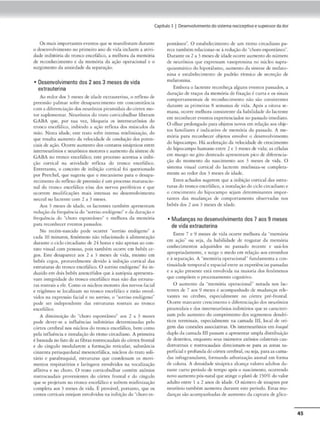 Capítulo3 1 DesenwMmentodoslstem•noclceptlvoe supressordador
Os mais 1mponamcu·vcmos que S<.' manifcs,am durante
o desenvolvimemo no primeiroano <le vida incluem a ativi-
dade inibitória do troncoencefálico, a melhora da mcm6ria
de rcconhccimenco e da memória da ação opc.racional e o
surgimento da ansiOOack da separação.
• Desenvolvimento dos 2aos 3 meses de vida
extrauterina
Ao redor dos 3 meses <lc idadt' cxrrnmerina, o rtílexo de
preensão palm.tr sofre desaparecimento em com..
-omicáncia.
com a J ifercnciaçâo dos ncun)nios piramidaisJoc6nex mo•
torsuplementar. N<:urônios do eram cortkobulhar liberam
GABA que:, por su,l vez.. bloquei.t os imcrncurônios do
tronco tnceF.ílico. inibindo a ação rcfle,ca dos músculos da
miio. Nesta idaclc-. esrc trato sofre imensa miclinização. do
que resulrn numemo da ..,clocidadc de condução dos pmen-
ciais de açlo. Ocorre aumento dos conrarns sinápticos cmrc
imerncurônios e neur6nios mmorcs e aumento da síntese de
GAB1 no cronco cnceí.ílicot cscc processo acentua a inibiª
çjo cortical na auvkladc reflexa do tronco encefálico.
Emrcranro, o concciro de inibição corricai foi qucsrionado
por Prcrchcl, que sugeriu <1uc o mcc,nismo paro o dcsapa•
r«imemo do reflexo <lc preensão f um processo maruracio•
nal do tronco encefâlíc:o e/ou dos nervos pcriférko!. e que
ocorrem modificações mais imensas no J esenvolvimemo
nc:ur'11no lnctencc com 2 a 3 rnest-s.
Aos 3 meses de idade. os lactcmes tam~m apresentam
redução da frequência do "sorrisoendógeno" e da duração e
frtql1êncin do "choro c-sponclneo" e melhora do mcmórm
par. rcconhK~r eventos pa.ss.1dos.
No recém•nasddo pode ocorrer "sorriso endógeno.. a
cada 10 minutos, fcnômeo() não rcladomu.lo à alimentação
duranre o ciclocircaJiano c.le 24 horase não apenas ao ron~
nuo visual com pessoas, pois també-m ocorre cm bclx."'-s ce-
gos. Este desaparece aos 2 a 3 meses de vida, mesmo cm
bebês cegos. provavelmente devido ~ mibiç:io cordeai Jas
cstrururas do tronco encefálico. O sorriso endógeno" foi in-
duzidocm dois bcbê-s ancncl fulos que àaur6psia apresenta-
vam inccgrKfadc do rronco encefálico mas não das cstrurn-
ras rosnais a ele. Como os núcleos motores dos nervos fadai
e trigêmeo se localizam no uonco cnccf.ilko e estão cnvolA
vidos n.t c-xprc:ss.ão facfrtl e no :sorriso, o ··sorriso endógeno"
pode ser independente cl:.lS estruturas rostrnis ao uonco
<:nccfilico.
}. dírninuação do ..choro cspom-itneo'" ,,os 2 a 3 meses
pode dever•se a iníluCncias inibitórias determinadas pelo
t:óru.·x c..ercbral nos núcleos do trun<:o cnccf.ílico, bem e.orno
pel.1 iníluência e insca.laç;lo do rirmo circadiano. }. primeir.1
é baseado no fatodeas fibras romocaudoisdocórtex frontol
e do cingulo modularem ll formação rcti<.ubr, subs1ância
cinzcma pcnaqucdut-aJ mcsencefálica, núcleos do troto soli-
tário e p:trabr-.1.quiaJ, esrnuums que coordenam os movi-
mentos respiraródos e larín~C"Os envolvidos na vocalizaç~o
aílitiv.t e no choro. O uato conicobulbar contém axônios
rosuocaudai.s prove11icnrc-s Jo córtex frontal e Jo cíngulo
que se projetam no <ronco cnc.:efáhco e sofrem mielinizaç~o
compleu aos 3 meses de vida. É prov,vt'l, porrnnco. que os
centos torticais estejam envolvidos na inibição Jo ..choroesª
poncâneo". O est-abelecimemo de um ritmo circadiano pa-
rece tambtm rdacionar-S<' à redução do"choro c-sponrâneo...
Duranteos 2 a 3 mesesde idade ocorreaumenrn do número
Jc: neurônios que expressam vasoprcssina no mkleo supra-
41uiasmitíco do h1
pot-álamo, aumento dn síntese de mclnro-
nina e escabclecimemo de padrão ritmico de secreção de
melatonina.
Embora o lactente reconheça alguns evemos passados, a
duração de traços da memória de fixação é curta e os sinai.s
componamenrnis de reconhecimento não são consisccmc-s
durante as primeiras 8 se-manas de vida. Após a oitava se-
mana. ocorre melhora consísrenccda habilidade do lactente
cm reconhecere-vemos expcrieocíndos no passado 1mtd1ato.
O olhar prolongado para objecos no.'OS cm relação aosob_te-
cos familiares é indicach-o de memória do pa.s.sado. A me-
mória parn reconhc..
-cér objetos envolve o desenvolvimento
do hipocampo. Há accler•çào do vtlocidacl< Jo cresc,mcmo
Jo hipocampo humano entre 2 e 3 mes.es de vida; as células
cm musgo no giro dentcado ;1presc-ncam pico de diferencia-
ção do momento do n:iscimcnro aos 3 meses de vida. O
sistema visual conicaJ do lacn:nrc mi~lmiza•se complera.-
mcnte ao redor dos 3 meses de idade.
Estes achados sugerem que a inibição cor-cical das estru-
turas do 1ronco encefálico, a ,nscalaçlodociclocirca:dianoe
o crescimento Jo hipocampo sejam <lcccrminantcs impor•
cances das mudanças de comportamcmo observad:lS nos
bebês dos 2 nos 3 mesos de idade.
• Mudançasno desenvolvimento dos 7 aos 9 meses
de vida extrauterina
Enrrc 7 r 9 meses de vida ocorrc melhora da ..memória
cm n(ão.. ou sej:1, dn habilidade de resgat,lr da memória
c..-onhccimcntos 11dquiridos no passado recente e us.-los
apropriadamente, e surge o medo cm relação aos cstranhos
e à separação. A ..memória operacional.. fundamenta a con-
unui<lnde ,emporal eespacial encre nsexperiênç1
0.s passadas
t a ução presente está envolvid~1nà mniona <los ftnômenos
que compõem o processamento cognmvo.
O aumento da ..memória opcr.aci.onal.. noc:ida nos lac-
rcnres de 7 aos 9 meses é acompanhado de mudanças rele&
V3mes no cérebro, especialmente no cóncx pré-frontal.
Ocorre marc2nrccrcscin~moe diferenciaçãodos nwrônios
piranuda.is e dos incc.>rnéurónios 1nibir6rios que se camuenª
iam pelo aumento do compr1
mcnto dos segmentos dcndrí-
t1cos terminais. cspcci.Umcncc n:l amada Ili, local de- on-
gem das conexões íl5sociadvas. Os inrerneurônios em bfJnqNi
duplo da crun.ida 11Jpassam a apresentar ampla distribuição
de dcncruos. enquanto sc.·us inumcros n.xônios cohuen1is cau-
dorrosmus e rc»troc-.aud.a.is direcionam-se par.t as zonas su•
perfic,ale profundado córtexcerebral.ou seja. para•• cama•
das 1
nfragranularrs, formando arborização axonal em forma
de coll1
11J. A densidade s.in:íptica aloi.1'tÇI v;1lures :ldulcos du-
mnct' curto período de tempo após o nascimemo, ocorrendo
novo aumcnco pós•narol que aungco platôde ISO% do valor
adulto entre t • 2 anos de idll<le. O n,,mcro de sinapses por
neurônio rnmbém aurnenta durante este período. E.srns mu-
Jaoçru são acompanhadas Je aumento <la captura de g lico-
45
 