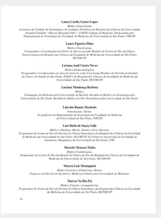 Laura Cardia Gomes Lopes
Médica Ne111vlogisw.
Assisteme da U11idade de Ne111vlogia e de Cuidados l'aliativos do Hospital das Clí11icas da U11iversidade
Esradual Paulista "Jtílio de Mesquita Filho". UNESP. Campus de 8ot11ca111. Do111ora11da pelo
Depana111e11to de Neurologia da Faculdade de Medicina da U11iversidade de São Paulo. FMUSP
LauroFigueira Pinto
Médico Neurolagisw.
Pesquisador e Coorde11adordo Ntíc/eo de Dor 110 lesado Medular do Cemro de Dor da Clí11ica
Neurocirtírgica da Hospital das C/í11ict1s dll Faculdade de Medicina da U11iversidade de São Paulo.
HCFMUSP
LucianaAudi Castro Neves
Médica E11docri11ologista.
Pesquisac/ira e Colaboradora na área de i11teresse sobre Carci11oma Mec/11lar ela Ttreoicle cio l11sti11110
cio Câ11cerdo Estado de Seio Paulo. ICESP e do Hospitaldas Clínicas da Faculdade de Medicina d11
U11iversidade de São Paulo, HCFMUSP.
Luciana Mendonça Barbosa
Médica.
Graduaçtio em Medicina pela U11i11
ersidcule de Brasília. Residênóa ilfédictl em Neurologia pela
U11i1•ersidacle de São Paulo. Residê11ciC1 Méclica em Dor Neurulógirn pela U11iversidacle de S,io P(lldo.
Luis dos Ramos Machado
Neurologista. Mestre.
Ex-professor do Depanc,memo de Neurologia do Foculdode de Medicina
da U11i1·ersidade de Sc7o Ptmlo, FMUSP.
Luiz Biella de Souza Valle
Médico e Demista. Mestre, Domor e Livre-Doceme.
Pesquisador cio Cemm ele Dor da Divisão de Clínica Neurológica cio Hospital elas Clí11icas ela Faculdade
de Medicina da U11iversidt1de de Süo Paulo, HCFMUSI~ Ex-Pmfessor Aassociado da Faculdade de
Farmácia e Bioquímica da Universidade de Sc7a Paulo, USP
Marcelo Menezes Malta
Médico Cardiologisw.
/>esquisador do Cemro de Dor ela Divi.,ão de Clínica ele Dordo Hospital das Clínicas da Faculdade ele
Medicina da Uni1•ersidade de Süo Paulo, HCFMUSP
Marcos Luis Montagnini
Médico Geriatnl e Paliativista. Doutor.
Pro/
es.çor da Diris(io de Geriatria e Medicina Palimiva da Universidade de Michigan.
Marcus YuBin Pai
Médico Fisiatra e Acupu111urista.
Pesquisador do Ce1111v de Dorda Divisão de Clínica Neurológica cio Hospital elas Clínicas da Faculdade
de Medicina da Universidade ele Süo Paulo. HCFMUSP
XIV
 