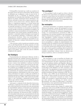 88
2•edição I DOR- Manual parao clinko
O <lt"Sequ1líbrio funcional qut" r('sulca na ocorrCncia de
dor aindaé mori,•ode muitascomrovérsias. Nãohá conceito
ou dcfiruçõcs que se apliquem a todos os casos de dor. A
imensidade da dor e a expmsão do sofrimcnco variam
grandcmcncc de 1ndivtduo para indivíduo e nas difcrcmcs
espécies de animais. Numerosos fatores individuais e am-
bientais, incluínclo-scdentree-lts, os aspectos genéticos,c-pi-
gcnéticos, raciais, etários sociais, culrurais, rdi,giosos e filo-
sóficos, as experit1xias pregress:1.s e o esrndo memal dos
inc:liví<luos podem exercer efeito amplír1eador ou atenuaJor
na expressão nocictptiv::a. O esuessc-.o medo, n ansicd:,dc e
a Juraç-:io <la dor inrerfcrem no mecanismo <lc ativação dos
sistemas opioidcs en'olviJos na modulação da analgesia. As
cndorfinase outros ncuromodularcs da nociccpçãosão l1bc•
rudos quando a dor émuirn inten.s;, e quando háestresse. A
depressãoe a ansiedadecambcm interagem na percepçãoda
<lor via mecanismos inibitórios e facilmuórios ainda não
adcquadamc-nrc elucidados. Talvez vias noradrcnérgicas e
seroconinérg1cas estejam envoh•1das no mecanismo da :m•
sicdadce da depressão, condiçcks habicualmcmc associadas
à dor crônica.
A dor, porranro, pode sergerada por csrímulos nodccp•
tivos ou pela hipoatjvidadc do sistema supressor, tal como
ocorre em casos <le <
lor neurop-ácica. Em muica:s situações,
há participação de mcc.11nismos nociccpr1vos e dedesafcrcn-
ração nn sua gênese, corno ocorrt cm ca.sos de síndormc
complc.-xa de dor regional
Dor fisiológica
O processamento das ,nformnções dolorosa$ cnvol'C a
interação funcional das unidades ncuronJi.S rtl11cionadas à
<limensãosensitiva--<liscrimin:uiva dasensibilkladeque pos~
sibilitam identiíkJ-ln.s f.lU:lnto a~ seus aspectos tc,nporoes-
paciais e. mu1rns vezes, csrnheleccr a nncurez.a do estímulo
causal, com a di1
nens:io aíccivo-motiv,1cional que lhe :lgrc-
8ª co10raçâo avcrsiva<lcsagradá'cl, com a dimensão cogni•
uvo-avaliativa que possibilita quantificá-las e atribuir-lhes
significadosimbólico individual. A '"dor fisiológica.. implica
r10 acionamento de reccpcorts neurais prcscntc.-s nas fibras
aferentes primárias e dismbuidas de: acordo as suas cnraetc·
rísricas individuttis nos órgilo.s e tecidos que transfrrcm os
estímulos mecânicos, térmicos r./ouquímicos imensos romo
potenciais de o.ção pana o SNC, onde os sinais são d«od,fi.
cados e a dor é percebida e inrcrprcrnda gerando reações
reílcxas após sofrerem 1níluências cxcit-atórias e inibitórias
RO longo de todo $CU percurso.
A percepçãoe a expm.slo dador dcpenJcm da natuf<'ZB,
localia.ação e magnuu<le elos estímulos e são 111íluenci,1da.s
peloc.-stado funcional. das estruturas nervosas, pda presença
de :.1.normalidades orgânicas ou íunuon11is, por experiências
das vidas pregressa e prescmc, :Henção, conrexros consuru•
cion-ais.culturais e emocionaisdo 1
ndl1
kfuoe dos ambtentes
onde ela se apr<:<cnca. As cscru,uros do SNC e do SNP dc-
v~m esrar preservadas 1>ara que o process.rn1cnto <la dor.seja
apropriado. O proccssamcnco das informações nociccpcivas
~ marcadamcme modif'ica<lo quando ocorre aheraçlo fun•
cional ou estruturo! nas unidn<k-s neuronais centrais ou
pcriférlC'ils.
"Dor patológica"
A "dor patol6gKa"' pode ser aguda ou crônica e decorre
da abcnura dos canais iônicos, da regulação asccndenre de
receplorc-se canais iônkos nas vi.asSC'nsicivJS, da sensibiliza.
ção das unidades neuronais. da apopcose de neurônios su-
pressores, do auvidade do SNNV e da rcorganiuçlo sinóp-
tica doSNC, dcmre outros mccani.smos.
Dor nociceptiva
Ocorrendo traumansmo, os rcccprores nociccpuvos mo-
<l1f'icam-sc lcnrnmcmc e geram dor prolongada cm decor-
rência da altcração<la cscruturasulxelular,<l:i funcionali<la•
de do SNP e Ja libernção de substâncias algiog;ênicas nos
reciJos e de ncurorransmis.sorcs excir1uórios no SNC. A
sensibiliiaç:io dos neurônios periféricos gera. h1pemlgesia t
alo<l1niJ tcrmomecânicas prim~rins e, a dos neurônios ccn•
trois, hiper~lgesi.i e iifodini(I mcd.niC'3..s secund:írias. /s
anormalidaJes ncurol>lásricas segmentares e suprassegmen•
r:.ues, as anormalidades comporramenrais psíqui<:as primá-
rias ou sccuodári:u e a adoção de romporcamcnros anor•
mais pelo reforçoda condição de mal-csrarcont ríbucm para
a cronificaçãodador. A dor éaguda quando persisteduran•
te um período razo.vel para resolução da sua condição cau-
salj a <lor é crônica quando~ prolonga além do 1
x:rtodo de
rtsoluçio díl condíçlo causal ou quando se manifcsrn cm
condições n:nurolmcncc crônicas, como cm docnces com
doenças reum3.tica.s, câ11Cerou ncurop.--icias doloros.is.
Dor neuropática
Dor nc1.1ropácica é a que se mnniíesca em doentes com
dOC"nças ou lt5Õf:s colocadas nas estruturas do sisrema nc:r•
voso somatossen.siuvo. Fo1 após a apresemaçâo <los primei-
ros casos de síndrome tallmo. por Dcgcrinc e Roussy cm
1906, que prosressivnmeme maior número de trabalhos
ixtssou a ser publicado a rc.speiro <la dor nt'Uropática. De
acordo Pagno (1976), Riddoch, cm 1938, conceituou a dor
ccnrr.tl como "dor c-sponr.lncao u reaçãocxcr.ss,va à estimu-
laçãoobjetiva, incluindo-se a discstcsia e -as sensações dcsa-
gradávtis rcsulrnnc~de lc-scksconfinadas aoSNC. Deacor•
do Tasker e cols. (1980), <lor por dcsafcrencação é ,1quda
que resulta de lesões s1tu.1d:1s o:ts estruturas nervos:a..s. De
acordo com a lmtnt,1/ÜJN"I ÂJJ()(ia1i1Jn for SINdJ• of P11111
(IASP), dor nt.-uropJtica é aquela. desencadeada ou u usad3
por lesão primária ou disfunção do si.stem1L nervoso.
Recentemente, um com1rê da IASP passou a conceituar a
dor neurop6tica como aquela dccorreme da lesão <l.1s e-stru•
turas do sistema nervoso somarossens1t1vo.
Os neurônios sensid'os cl'm u. função de conduzir infor.
rn.1çõt-s para vários ccmros do SNCenvolvendo grau elevado
decspecialjz,çiio regional. As ,cnn,nações nervosas sãoespe-
cializadas em codificar a inform,lçào scnsitiv.:1 t originar lx,.
renciais de gcr.ação e de ação nos ner,.,os ptnfénco.s. Via cais
~tnuuras, as informações alcançam o CDME sem modifica•
c;ões qualirntivas ou quantic;1civas m:.ucames. /s projeções
ccmrai~ e suas 11inapses $lo cspccialiiadas na rransfcrênc1a
da.s informações do SNP para os sistem:u clt processamento
cemml. As proprtedades íunciom1.is dos axônio.s e das unic.la•
 