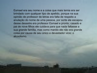 • Esmael era seu nome e a coisa que mais temia
era ser brindado com qualquer tipo de apelido,
na sua opinião de professor de letras era falta
de respeito anular o nome de uma pessoa, por
sorte ele escapou desse desastre, era professor
Esmael e pronto; casado e pai de nove filhos
cuidava para que nada faltasse a sua grande
família, mas como marido ele não era grande
coisa por causa de seu único e devastador vicio:
o alcoolismo.
Esmael era seu nome e a coisa que mais temia era ser
brindado com qualquer tipo de apelido, porque na sua
opinião de professor de letras era falta de respeito a
anulação do nome de uma pessoa, por sorte ele escapou
desse desastre era professor Esmael e pronto; casado e
pai de nove filhos ele cuidava para que nada faltasse a
sua grande família, mas como marido ele não era grande
coisa por causa de seu único e devastador vicio: o
alcoolismo.
 