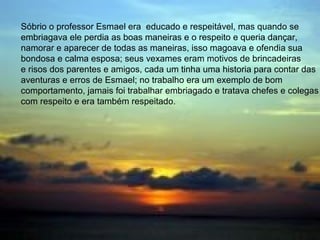 • Sóbrio o professor Esmael era bem
educado e respeitoso, mas bêbado ele
perdia as boas maneiras e o respeito
próprio, queria dançar, namorar e
aparecer de qualquer maneira, isso
ofendia e magoava sua calma e bondosa
esposa; seus vexames eram motivo de
risos e brincadeiras dos parentes e
amigos, todos tinham uma historia para
contar das aventuras e erros de Esmael.
Sóbrio o professor Esmael era educado e respeitável, mas quando se
embriagava ele perdia as boas maneiras e o respeito e queria dançar,
namorar e aparecer de todas as maneiras, isso magoava e ofendia sua
bondosa e calma esposa; seus vexames eram motivos de brincadeiras
e risos dos parentes e amigos, cada um tinha uma historia para contar das
aventuras e erros de Esmael; no trabalho era um exemplo de bom
comportamento, jamais foi trabalhar embriagado e tratava chefes e colegas
com respeito e era também respeitado.
 