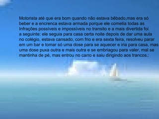 • No trabalho ele era um exemplo de bom
comportamento, jamais foi trabalhar
embriagado e tratava chefes e colegas
com respeito e era também respeitado;
motorista era bom quando estava normal,
mas era só beber e a encrenca estava
armada porque ele cometia todas as
infrações possíveis e impossíveis no
transito, contarei a seguir uma das mais
divertidas cometida por ele.
Motorista até que era bom quando não estava bêbado,mas era só
beber e a encrenca estava armada porque ele cometia todas as
Infrações possíveis e impossíveis no transito e a mais divertida foi
a seguinte: ele seguia para casa certa noite depois de dar uma aula
no colégio, estava cansado, com frio e era sexta feira, resolveu parar
em um bar e tomar só uma dose para se aquecer e iria para casa, mas
uma dose puxa outra e mais outra e se embriagou para valer, mal se
mantinha de pé, mas entrou no carro e saiu dirigindo aos trancos.:
 