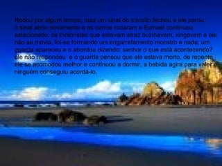 • Rodou por algum tempo, mas um sinal de
transito fechou e ele parou, o sinal abriu os
outros carros rodaram e Esmael continuou
parado, os motoristas buzinavam, xingavam e
ele não se movia, foi se formando um
engarrafamento monstro e nada, um guarda
apareceu e o abordou dizendo: senhor o que
está acontecendo? ele não respondeu e o
guarda pensou que ele estava morto, mas de
repente ele se acomodou melhor e continuou a
dormir; a bebida agiu para valer e ninguém
conseguiu acordá-lo.
Rodou por algum tempo, mas um sinal de transito fechou e ele parou,
o sinal abriu novamente e os carros rodaram e Esmael continuou
estacionado, os motoristas que estavam atraz buzinavam, xingavam e ele
não se movia, foi-se formando um engarrafamento monstro e nada; um
guarda apareceu e o abordou dizendo: senhor o que está acontecendo?
ele não respondeu e o guarda pensou que ele estava morto, de repente
ele se acomodou melhor e continuou a dormir, a bebida agira para valer e
ninguém conseguiu acordá-lo.
 