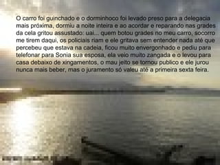 • O carro foi guinchado e o dorminhoco foi levado preso
para a delegacia mais próxima, dormiu o resto da noite e
ao acordar na manhã seguinte reparou nas grades da
cela e gritou assustado: uai quem botou grades no meu
carro, socorro me tirem daqui, os guardas riam e ele
gritava sem entender nada até se acalmar e entender
que estava na cadeia, ficou todo envergonhado e pediu
para telefonar para Sonia sua esposa, ela veio muito
zangada e o levou para casa debaixo de xingamentos; o
vexame se tornou publico e ele jurou nunca mais beber,
mas o juramento só valeu até a primeira sesta feira.
O carro foi guinchado e o dorminhoco foi levado preso para a delegacia
mais próxima, dormiu a noite inteira e ao acordar e reparando nas grades
da cela gritou assustado: uai... quem botou grades no meu carro, socorro
me tirem daqui, os policiais riam e ele gritava sem entender nada até que
percebeu que estava na cadeia, ficou muito envergonhado e pediu para
telefonar para Sonia sua esposa, ela veio muito zangada e o levou para
casa debaixo de xingamentos, o mau jeito se tornou publico e ele jurou
nunca mais beber, mas o juramento só valeu até a primeira sexta feira.
 