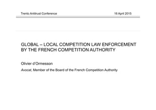 Trento Antitrust Conference 16 April 2015
GLOBAL – LOCAL COMPETITION LAW ENFORCEMENT
BY THE FRENCH COMPETITION AUTHORITY
Olivier d’Ormesson
Avocat, Member of the Board of the French Competition Authority
 