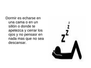 Dormir es echarse en una cama o en un sillón o donde te apetezca y cerrar los ojos y no pensasr en nada mas que no sea descansar.