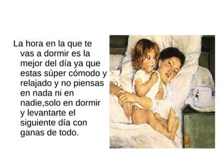 La hora en la que te vas a dormir es la mejor del día ya que estas súper cómodo y relajado y no piensas en nada ni en nadie,solo en dormir y levantarte el siguiente día con ganas de todo.