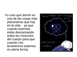 Yo creo que dormir es una de las cosas mas placenteras que hay en la vida , ya que cuando duermes estás descansando todos los músculos del cuerpo para que cuando nos levantemos estemos en plena forma.