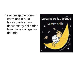 Es aconsejable dormir entre una 8 o 10 horas diarias para descansar y asi poder levantarse con ganas de todo.