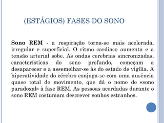 (ESTÁGIOS) FASES DO SONO


Sono REM - a respiração torna-se mais acelerada,
irregular e superficial. O ritmo cardíaco aumenta e a
tensão arterial sobe. As ondas cerebrais sincronizadas,
características do sono profundo, começam a
desaparecer e a assemelhar-se às do estado de vigília. A
hiperatividade do cérebro conjuga-se com uma ausência
quase total de movimento, que dá o nome de «sono
paradoxal» à fase REM. As pessoas acordadas durante o
sono REM costumam descrever sonhos estranhos.
 