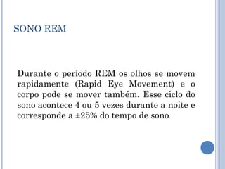 SONO REM



Durante o período REM os olhos se movem
rapidamente (Rapid Eye Movement) e o
corpo pode se mover também. Esse ciclo do
sono acontece 4 ou 5 vezes durante a noite e
corresponde a ±25% do tempo de sono.
 