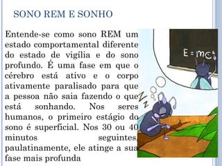 SONO REM E SONHO

Entende-se como sono REM um
estado comportamental diferente
do estado de vigília e do sono
profundo. É uma fase em que o
cérebro está ativo e o corpo
ativamente paralisado para que
a pessoa não saia fazendo o que
está   sonhando.     Nos    seres
humanos, o primeiro estágio do
sono é superficial. Nos 30 ou 40
minutos                seguintes,
paulatinamente, ele atinge a sua
fase mais profunda
 